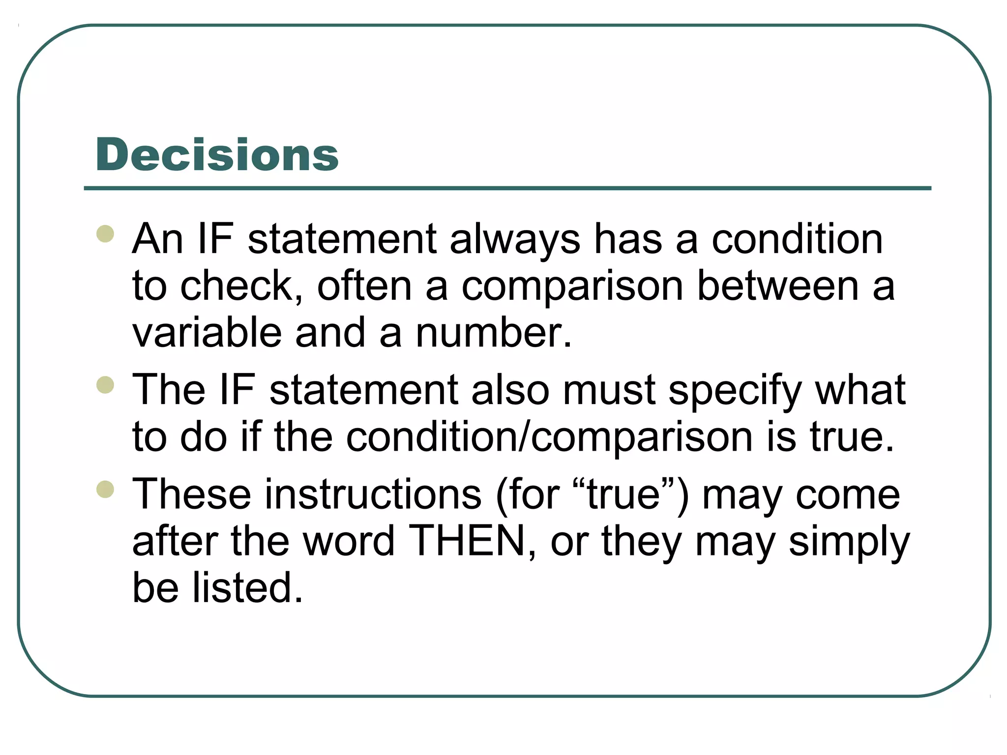 Decisions
 An IF statement always has a condition
to check, often a comparison between a
variable and a number.
 The IF statement also must specify what
to do if the condition/comparison is true.
 These instructions (for “true”) may come
after the word THEN, or they may simply
be listed.
 