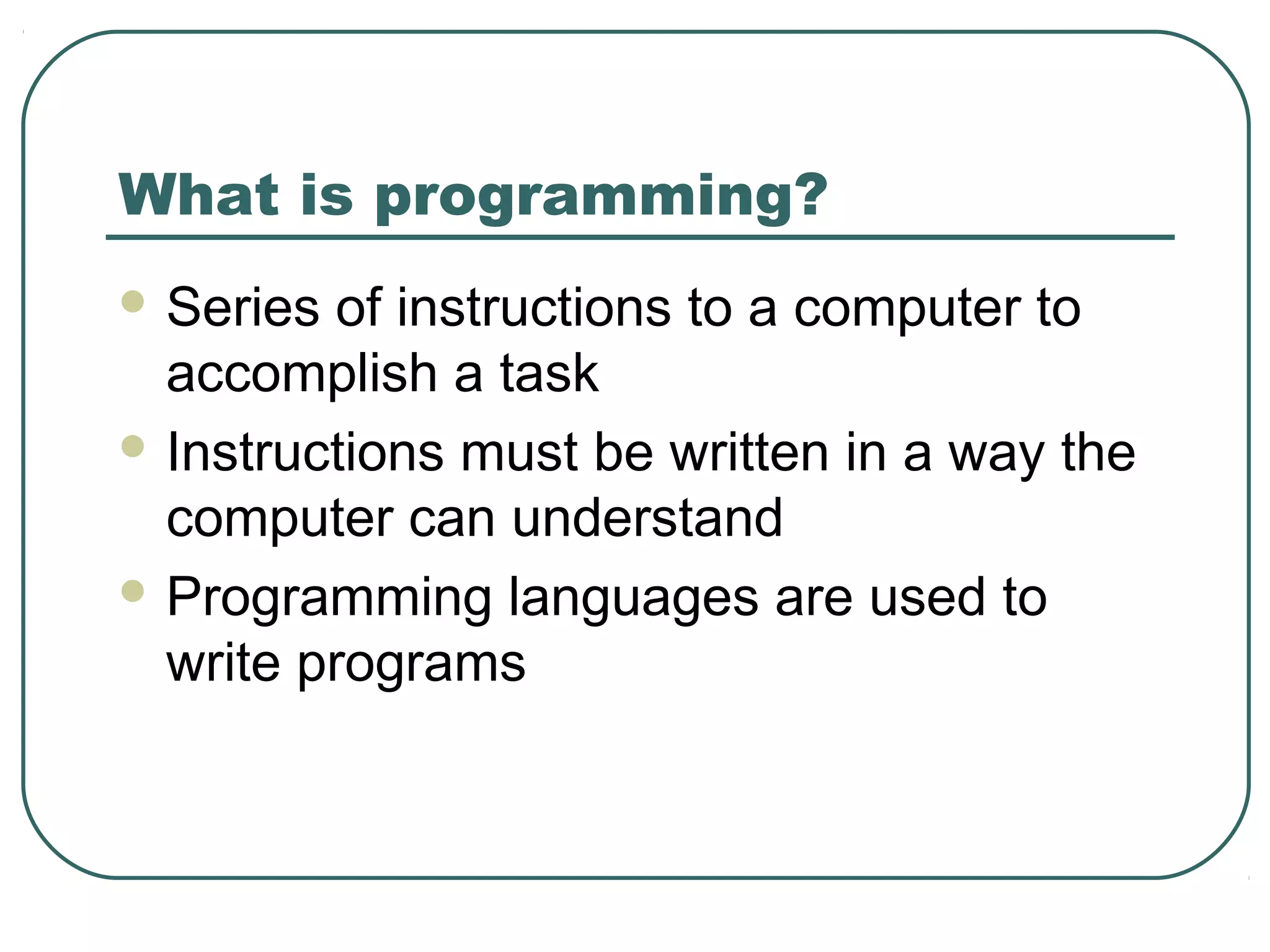 What is programming?
 Series of instructions to a computer to
accomplish a task
 Instructions must be written in a way the
computer can understand
 Programming languages are used to
write programs
 