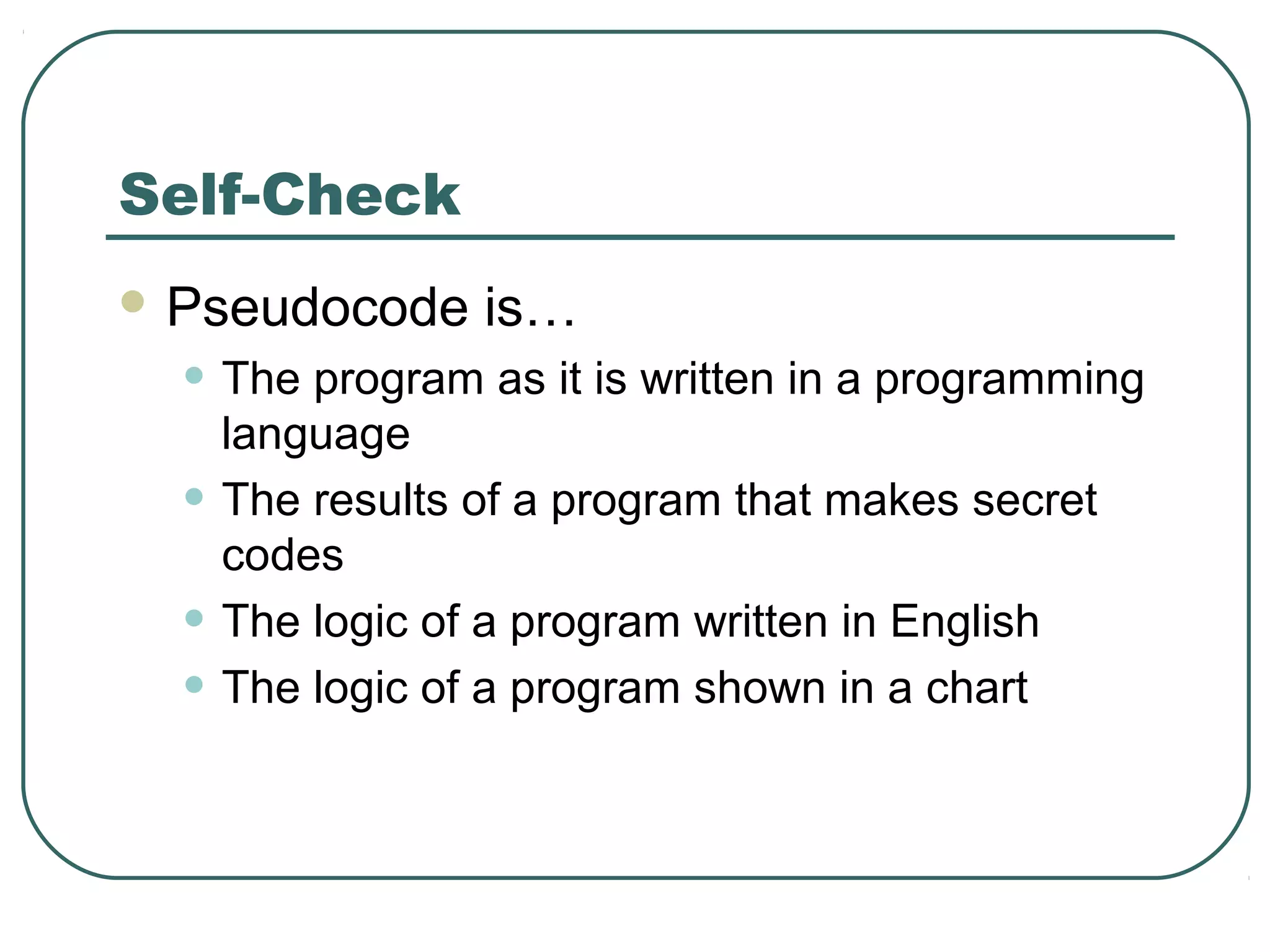 Self-Check
 Pseudocode is…
• The program as it is written in a programming
language
• The results of a program that makes secret
codes
• The logic of a program written in English
• The logic of a program shown in a chart
 