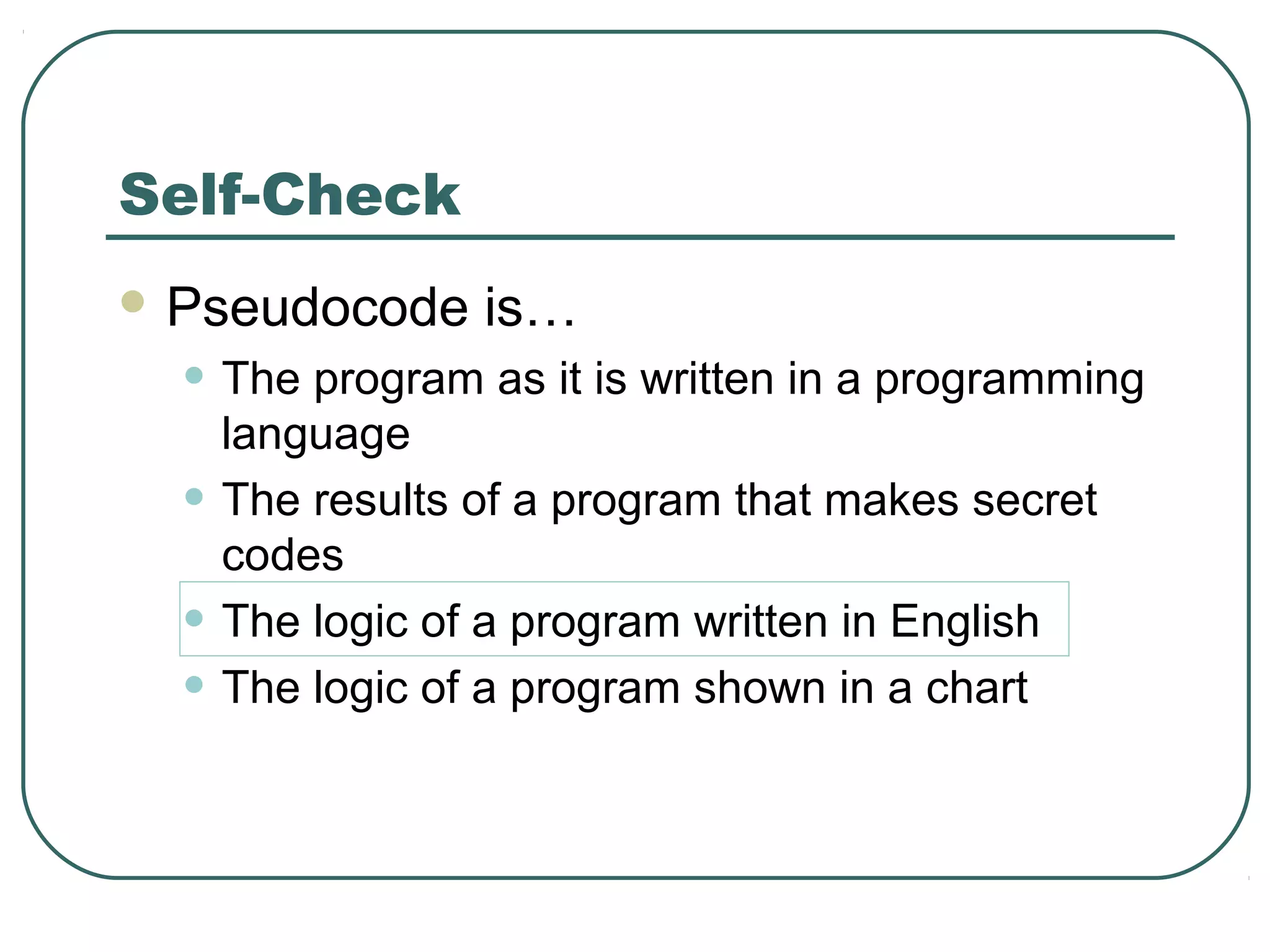  Pseudocode is…
• The program as it is written in a programming
language
• The results of a program that makes secret
codes
• The logic of a program written in English
• The logic of a program shown in a chart
Self-Check
 