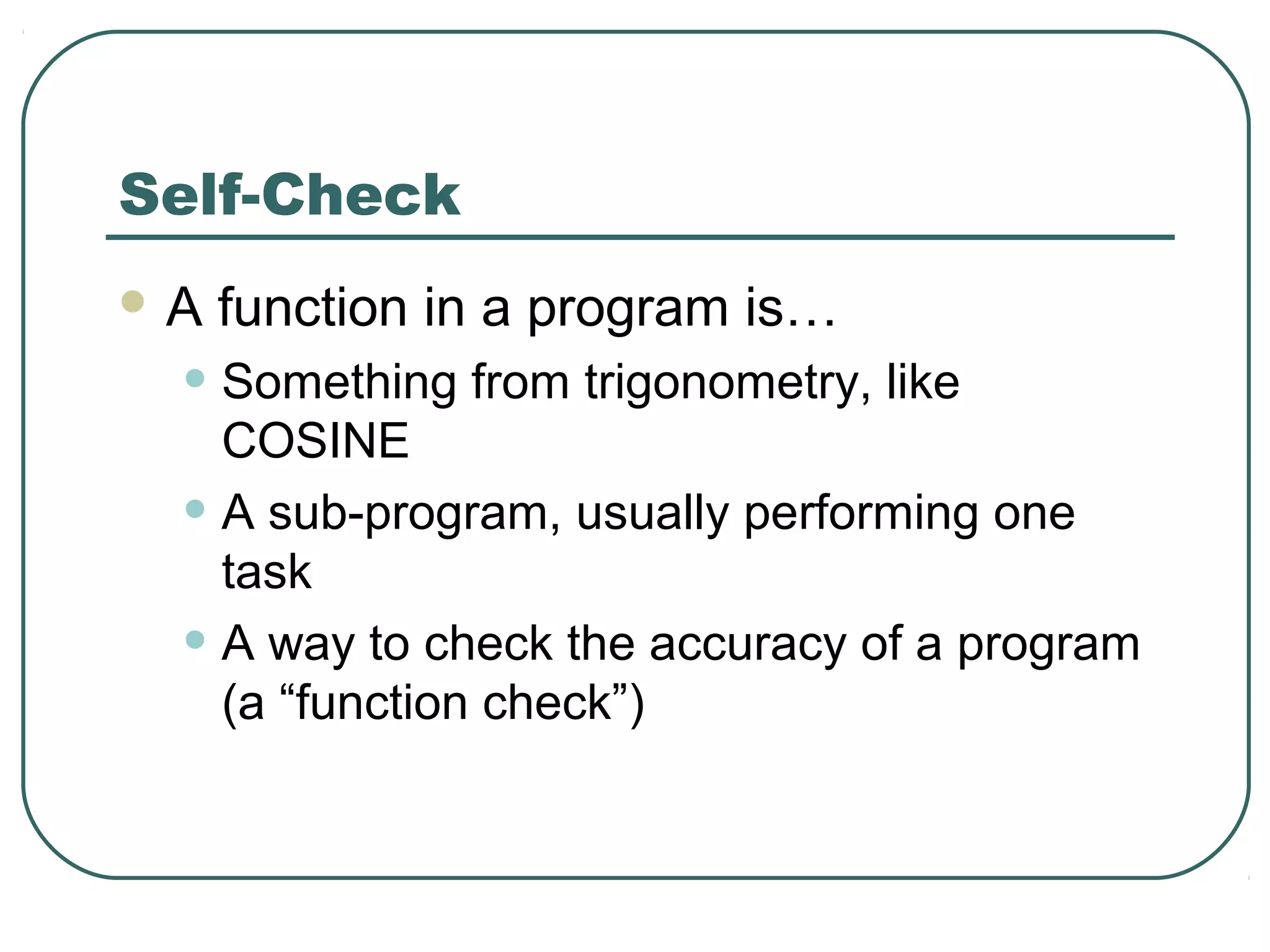 Self-Check
 A function in a program is…
• Something from trigonometry, like
COSINE
• A sub-program, usually performing one
task
• A way to check the accuracy of a program
(a “function check”)
 