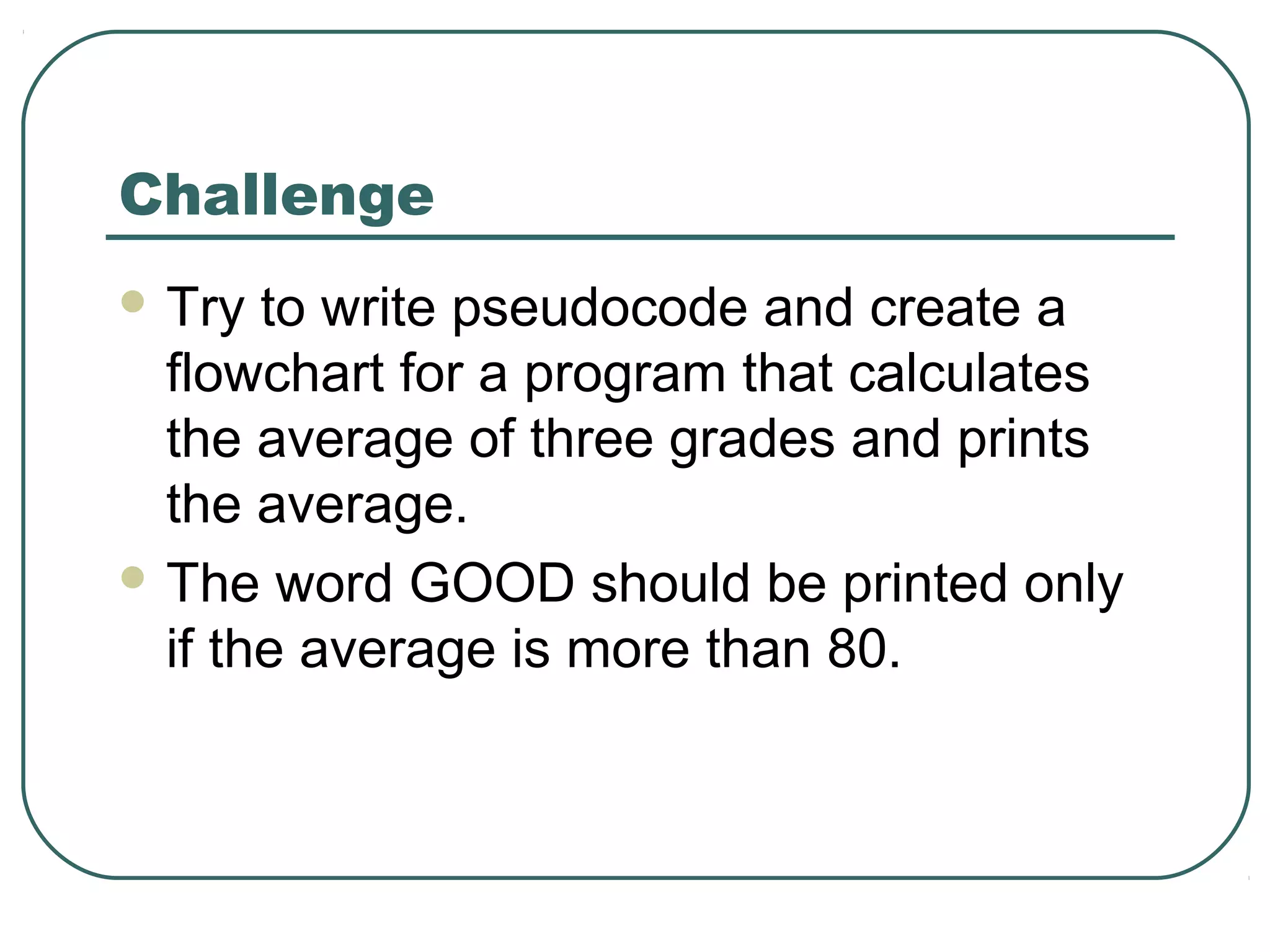 Challenge
 Try to write pseudocode and create a
flowchart for a program that calculates
the average of three grades and prints
the average.
 The word GOOD should be printed only
if the average is more than 80.
 