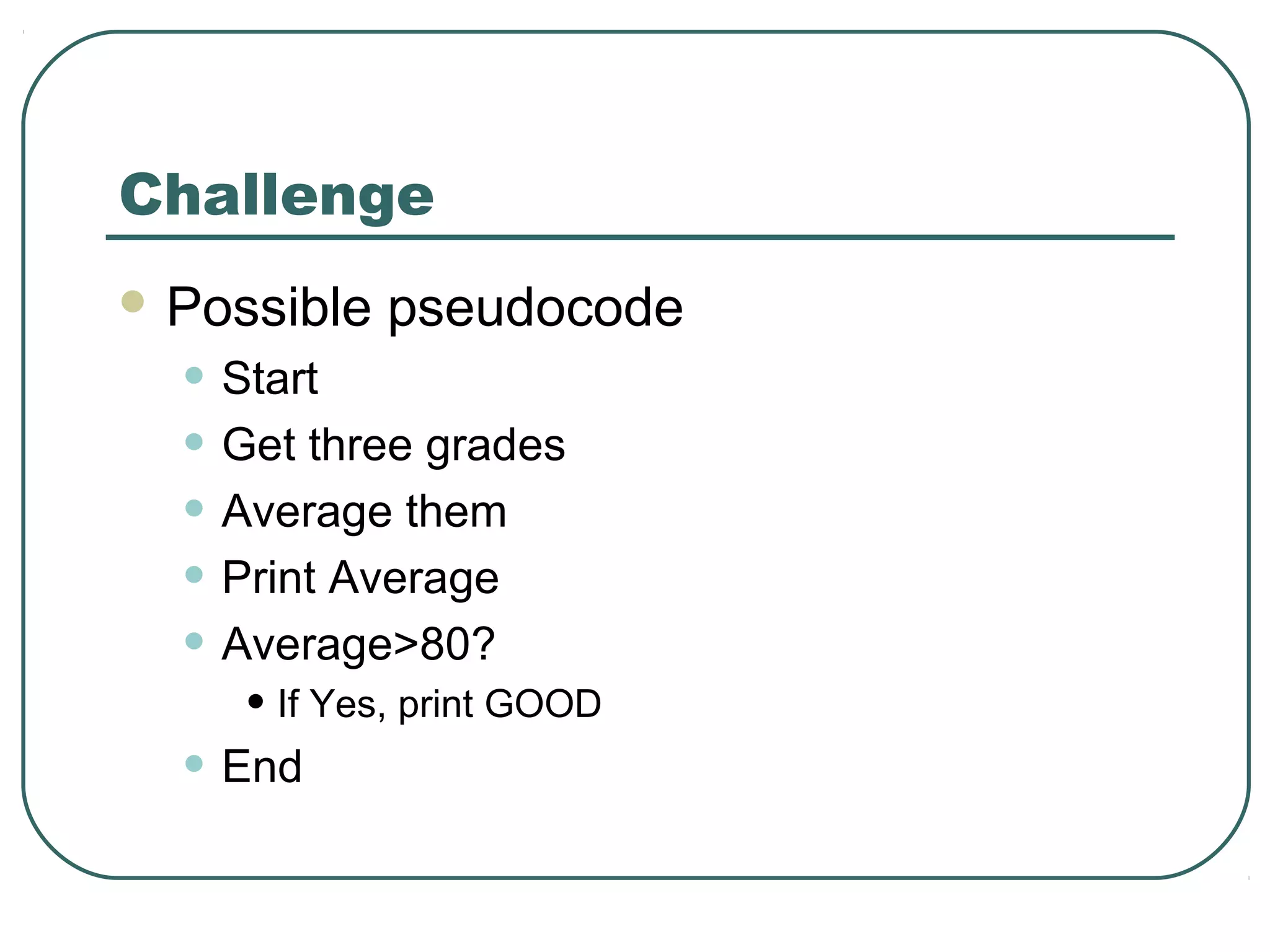 Challenge
 Possible pseudocode
• Start
• Get three grades
• Average them
• Print Average
• Average>80?
• If Yes, print GOOD
• End
 
