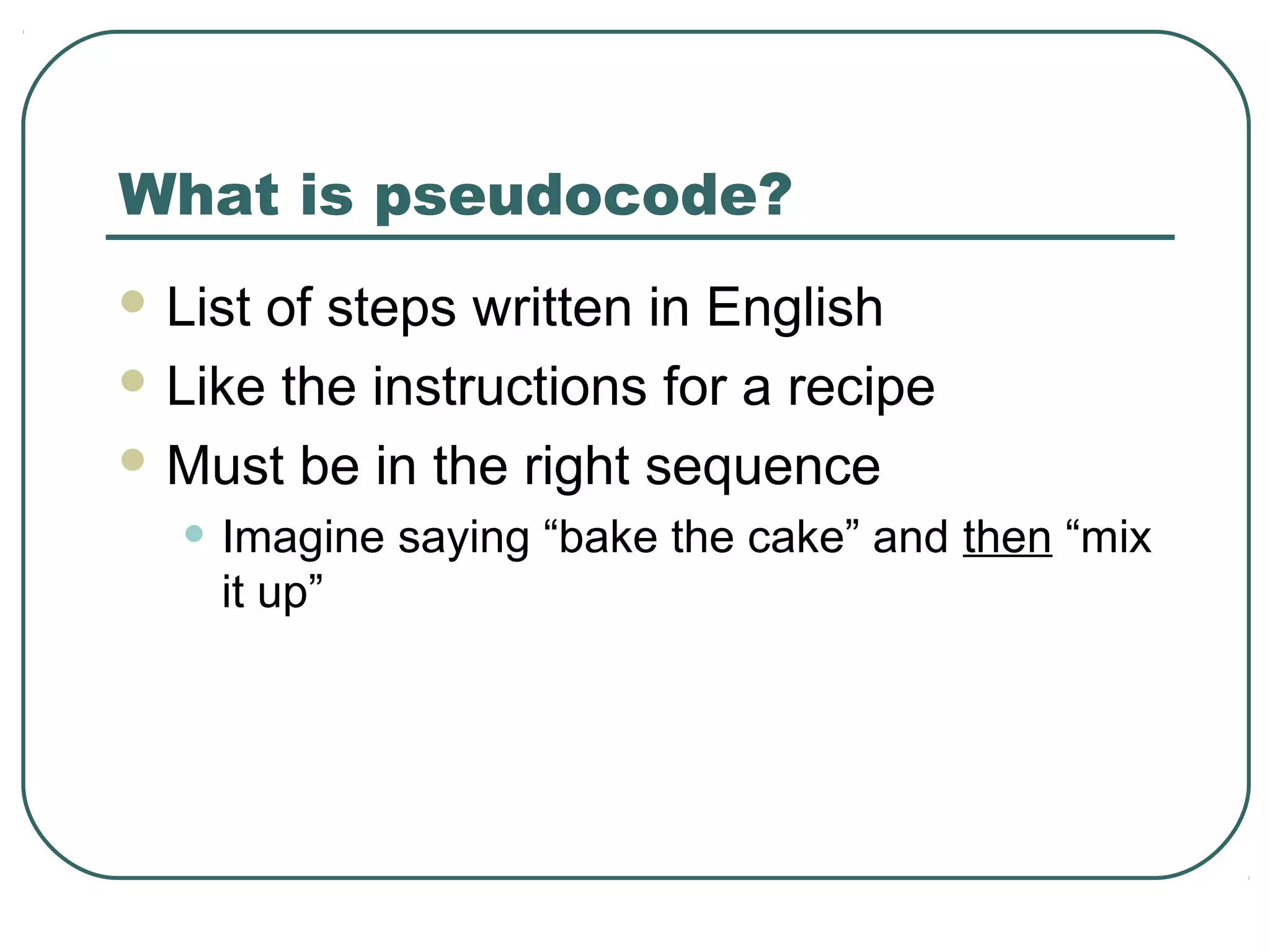 What is pseudocode?
 List of steps written in English
 Like the instructions for a recipe
 Must be in the right sequence
• Imagine saying “bake the cake” and then “mix
it up”
 