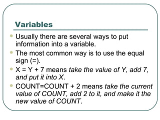 Variables
 Usually there are several ways to put
information into a variable.
 The most common way is to use the equal
sign (=).
 X = Y + 7 means take the value of Y, add 7,
and put it into X.
 COUNT=COUNT + 2 means take the current
value of COUNT, add 2 to it, and make it the
new value of COUNT.
 