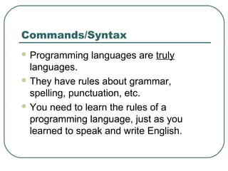 Commands/Syntax
 Programming languages are truly
languages.
 They have rules about grammar,
spelling, punctuation, etc.
 You need to learn the rules of a
programming language, just as you
learned to speak and write English.
 