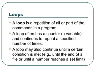 Loops
 A loop is a repetition of all or part of the
commands in a program.
 A loop often has a counter (a variable)
and continues to repeat a specified
number of times.
 A loop may also continue until a certain
condition is met (e.g., until the end of a
file or until a number reaches a set limit)
 