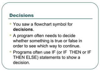 Decisions
 You saw a flowchart symbol for
decisions.
 A program often needs to decide
whether something is true or false in
order to see which way to continue.
 Programs often use IF (or IF THEN or IF
THEN ELSE) statements to show a
decision.
 