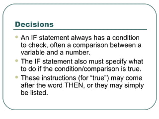 Decisions
 An IF statement always has a condition
to check, often a comparison between a
variable and a number.
 The IF statement also must specify what
to do if the condition/comparison is true.
 These instructions (for “true”) may come
after the word THEN, or they may simply
be listed.
 