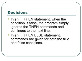 Decisions
 In an IF THEN statement, when the
condition is false, the program simply
ignores the THEN commands and
continues to the next line.
 In an IF THEN ELSE statement,
commands are given for both the true
and false conditions.
 