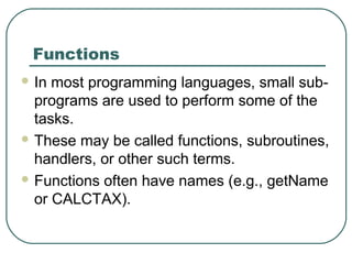 Functions
 In most programming languages, small sub-
programs are used to perform some of the
tasks.
 These may be called functions, subroutines,
handlers, or other such terms.
 Functions often have names (e.g., getName
or CALCTAX).
 