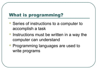 What is programming?
 Series of instructions to a computer to
accomplish a task
 Instructions must be written in a way the
computer can understand
 Programming languages are used to
write programs
 