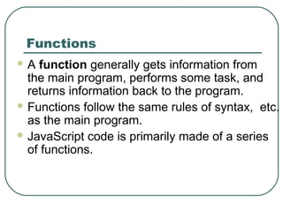 Functions
 A function generally gets information from
the main program, performs some task, and
returns information back to the program.
 Functions follow the same rules of syntax, etc.
as the main program.
 JavaScript code is primarily made of a series
of functions.
 