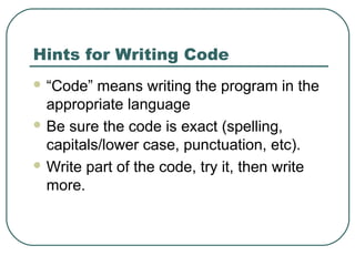 Hints for Writing Code
 “Code” means writing the program in the
appropriate language
 Be sure the code is exact (spelling,
capitals/lower case, punctuation, etc).
 Write part of the code, try it, then write
more.
 