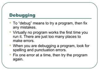Debugging
 To “debug” means to try a program, then fix
any mistakes.
 Virtually no program works the first time you
run it. There are just too many places to
make errors.
 When you are debugging a program, look for
spelling and punctuation errors.
 Fix one error at a time, then try the program
again.
 