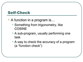 Self-Check
 A function in a program is…
• Something from trigonometry, like
COSINE
• A sub-program, usually performing one
task
• A way to check the accuracy of a program
(a “function check”)
 