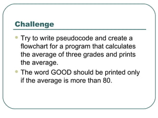Challenge
 Try to write pseudocode and create a
flowchart for a program that calculates
the average of three grades and prints
the average.
 The word GOOD should be printed only
if the average is more than 80.
 