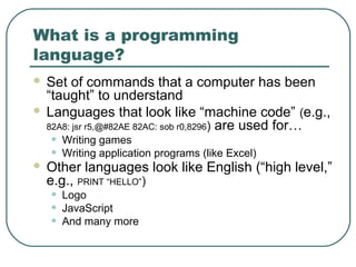 What is a programming
language?
 Set of commands that a computer has been
“taught” to understand
 Languages that look like “machine code” (e.g.,
82A8: jsr r5,@#82AE 82AC: sob r0,8296) are used for…
• Writing games
• Writing application programs (like Excel)
 Other languages look like English (“high level,”
e.g., PRINT “HELLO”)
• Logo
• JavaScript
• And many more
 