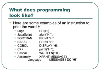 What does programming
look like?
 Here are some examples of an instruction to
print the word HI
• Logo PR [HI]
• JavaScript alert(“HI”);
• FORTRAN PRINT “HI”
• BASIC PRINT “HI”
• COBOL DISPLAY ‘HI’.
• C++ printf(“HI”);
• Pascal WRITELN(‘HI’);
• Assembly XPRNT MESSAGE1
Language MESSAGE1 DC ‘HI’
 