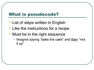 What is pseudocode?
 List of steps written in English
 Like the instructions for a recipe
 Must be in the right sequence
• Imagine saying “bake the cake” and then “mix
it up”
 