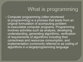  Computer programming (often shortened
to programming) is a process that leads from an
original formulation of acomputing problem
to executable computer programs. Programming
involves activities such as analysis, developing
understanding, generating algorithms, verification
of requirements of algorithms including their
correctness and resources consumption, and
implementation (commonly referred to as coding of
algorithms in a targetprogramming language
 