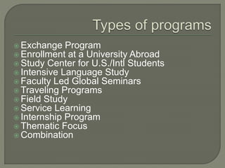  Exchange Program
 Enrollment at a University Abroad
 Study Center for U.S./Intl Students
 Intensive Language Study
 Faculty Led Global Seminars
 Traveling Programs
 Field Study
 Service Learning
 Internship Program
 Thematic Focus
 Combination
 