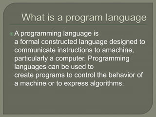A programming language is
a formal constructed language designed to
communicate instructions to amachine,
particularly a computer. Programming
languages can be used to
create programs to control the behavior of
a machine or to express algorithms.
 
