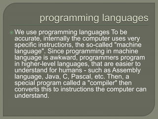  We use programming languages To be
accurate, internally the computer uses very
specific instructions, the so-called "machine
language". Since programming in machine
language is awkward, programmers program
in higher-level languages, that are easier to
understand for humans - such as Assembly
language, Java, C, Pascal, etc. Then, a
special program called a "compiler" then
converts this to instructions the computer can
understand.
 