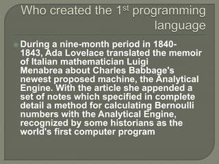  During a nine-month period in 1840-
1843, Ada Lovelace translated the memoir
of Italian mathematician Luigi
Menabrea about Charles Babbage's
newest proposed machine, the Analytical
Engine. With the article she appended a
set of notes which specified in complete
detail a method for calculating Bernoulli
numbers with the Analytical Engine,
recognized by some historians as the
world's first computer program
 