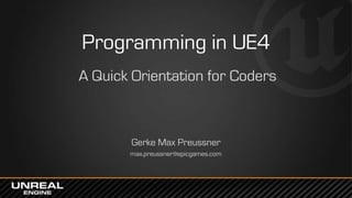 Programming in UE4
A Quick Orientation for Coders
Gerke Max Preussner
max.preussner@epicgames.com
 
