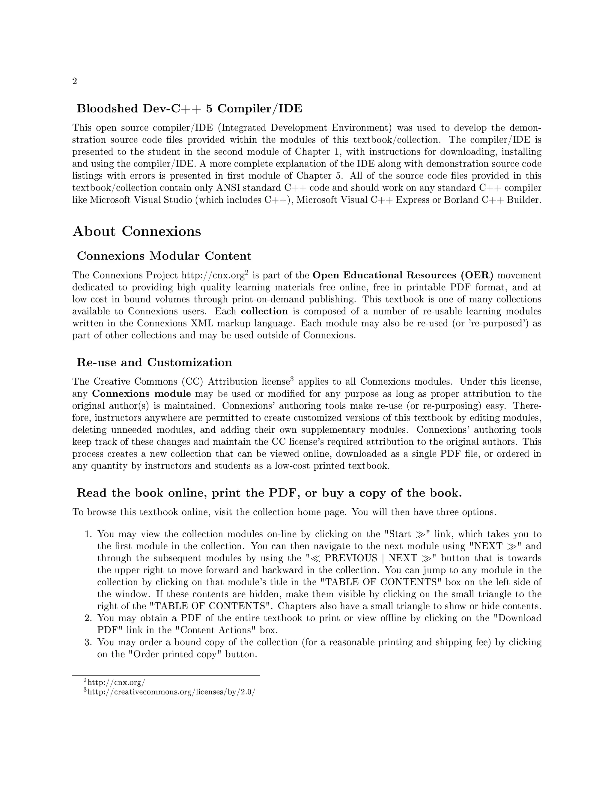 2
Bloodshed Dev-C++ 5 Compiler/IDE
This open source compiler/IDE (Integrated Development Environment) was used to develop the demon-
stration source code les provided within the modules of this textbook/collection. The compiler/IDE is
presented to the student in the second module of Chapter 1, with instructions for downloading, installing
and using the compiler/IDE. A more complete explanation of the IDE along with demonstration source code
listings with errors is presented in rst module of Chapter 5. All of the source code les provided in this
textbook/collection contain only ANSI standard C++ code and should work on any standard C++ compiler
like Microsoft Visual Studio (which includes C++), Microsoft Visual C++ Express or Borland C++ Builder.
About Connexions
Connexions Modular Content
The Connexions Project http://cnx.org
2 is part of the Open Educational Resources (OER) movement
dedicated to providing high quality learning materials free online, free in printable PDF format, and at
low cost in bound volumes through print-on-demand publishing. This textbook is one of many collections
available to Connexions users. Each collection is composed of a number of re-usable learning modules
written in the Connexions XML markup language. Each module may also be re-used (or 're-purposed') as
part of other collections and may be used outside of Connexions.
Re-use and Customization
The Creative Commons (CC) Attribution license
3 applies to all Connexions modules. Under this license,
any Connexions module may be used or modied for any purpose as long as proper attribution to the
original author(s) is maintained. Connexions' authoring tools make re-use (or re-purposing) easy. There-
fore, instructors anywhere are permitted to create customized versions of this textbook by editing modules,
deleting unneeded modules, and adding their own supplementary modules. Connexions' authoring tools
keep track of these changes and maintain the CC license's required attribution to the original authors. This
process creates a new collection that can be viewed online, downloaded as a single PDF le, or ordered in
any quantity by instructors and students as a low-cost printed textbook.
Read the book online, print the PDF, or buy a copy of the book.
To browse this textbook online, visit the collection home page. You will then have three options.
1. You may view the collection modules on-line by clicking on the Start  link, which takes you to
the rst module in the collection. You can then navigate to the next module using NEXT  and
through the subsequent modules by using the  PREVIOUS | NEXT  button that is towards
the upper right to move forward and backward in the collection. You can jump to any module in the
collection by clicking on that module's title in the TABLE OF CONTENTS box on the left side of
the window. If these contents are hidden, make them visible by clicking on the small triangle to the
right of the TABLE OF CONTENTS. Chapters also have a small triangle to show or hide contents.
2. You may obtain a PDF of the entire textbook to print or view oine by clicking on the Download
PDF link in the Content Actions box.
3. You may order a bound copy of the collection (for a reasonable printing and shipping fee) by clicking
on the Order printed copy button.
2http://cnx.org/
3http://creativecommons.org/licenses/by/2.0/
 