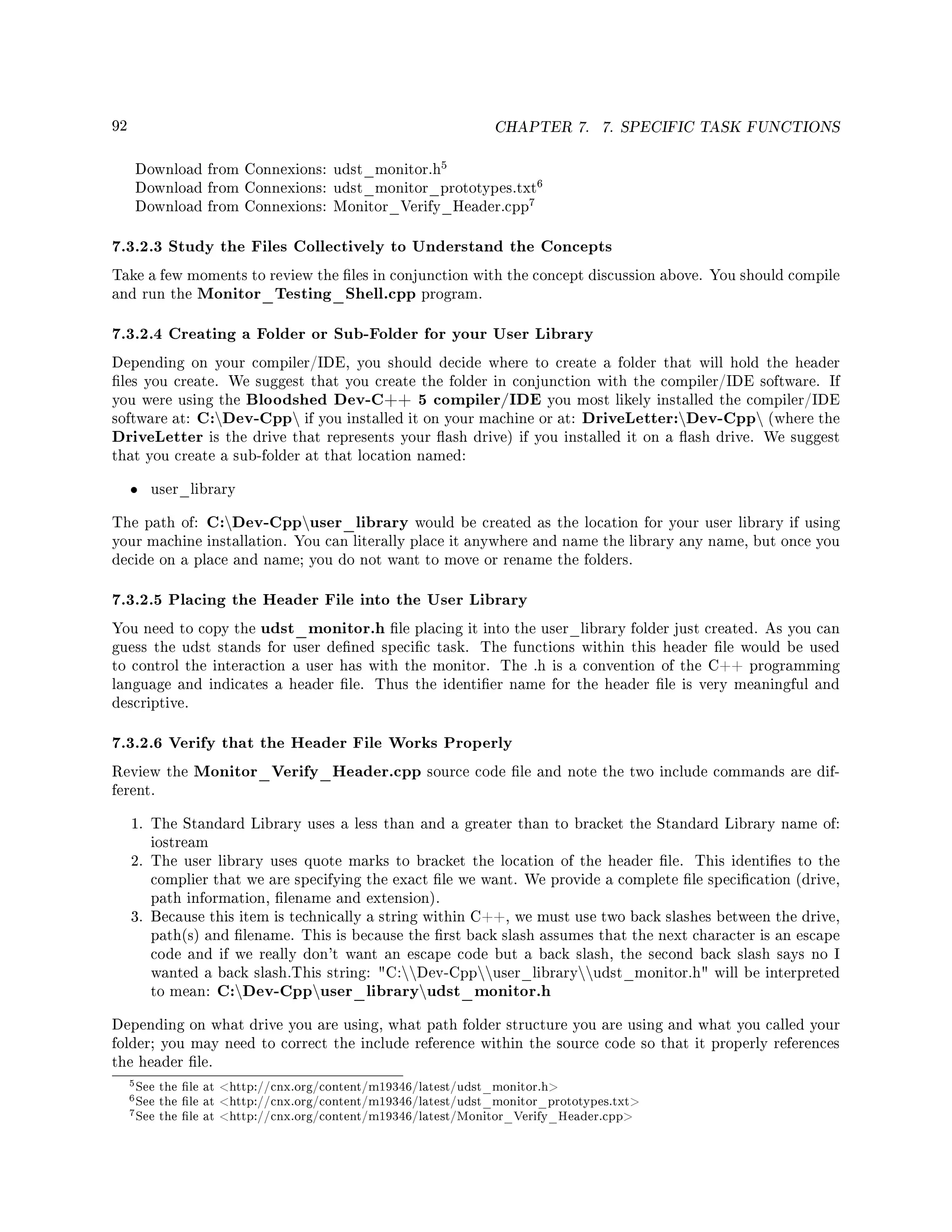 92 CHAPTER 7. 7. SPECIFIC TASK FUNCTIONS
Download from Connexions: udst_monitor.h
5
Download from Connexions: udst_monitor_prototypes.txt
6
Download from Connexions: Monitor_Verify_Header.cpp
7
7.3.2.3 Study the Files Collectively to Understand the Concepts
Take a few moments to review the les in conjunction with the concept discussion above. You should compile
and run the Monitor_Testing_Shell.cpp program.
7.3.2.4 Creating a Folder or Sub-Folder for your User Library
Depending on your compiler/IDE, you should decide where to create a folder that will hold the header
les you create. We suggest that you create the folder in conjunction with the compiler/IDE software. If
you were using the Bloodshed Dev-C++ 5 compiler/IDE you most likely installed the compiler/IDE
software at: C:Dev-Cpp if you installed it on your machine or at: DriveLetter:Dev-Cpp (where the
DriveLetter is the drive that represents your ash drive) if you installed it on a ash drive. We suggest
that you create a sub-folder at that location named:
• user_library
The path of: C:Dev-Cppuser_library would be created as the location for your user library if using
your machine installation. You can literally place it anywhere and name the library any name, but once you
decide on a place and name; you do not want to move or rename the folders.
7.3.2.5 Placing the Header File into the User Library
You need to copy the udst_monitor.h le placing it into the user_library folder just created. As you can
guess the udst stands for user dened specic task. The functions within this header le would be used
to control the interaction a user has with the monitor. The .h is a convention of the C++ programming
language and indicates a header le. Thus the identier name for the header le is very meaningful and
descriptive.
7.3.2.6 Verify that the Header File Works Properly
Review the Monitor_Verify_Header.cpp source code le and note the two include commands are dif-
ferent.
1. The Standard Library uses a less than and a greater than to bracket the Standard Library name of:
iostream
2. The user library uses quote marks to bracket the location of the header le. This identies to the
complier that we are specifying the exact le we want. We provide a complete le specication (drive,
path information, lename and extension).
3. Because this item is technically a string within C++, we must use two back slashes between the drive,
path(s) and lename. This is because the rst back slash assumes that the next character is an escape
code and if we really don't want an escape code but a back slash, the second back slash says no I
wanted a back slash.This string: C:Dev-Cppuser_libraryudst_monitor.h will be interpreted
to mean: C:Dev-Cppuser_libraryudst_monitor.h
Depending on what drive you are using, what path folder structure you are using and what you called your
folder; you may need to correct the include reference within the source code so that it properly references
the header le.
5See the le at http://cnx.org/content/m19346/latest/udst_monitor.h
6See the le at http://cnx.org/content/m19346/latest/udst_monitor_prototypes.txt
7See the le at http://cnx.org/content/m19346/latest/Monitor_Verify_Header.cpp
 