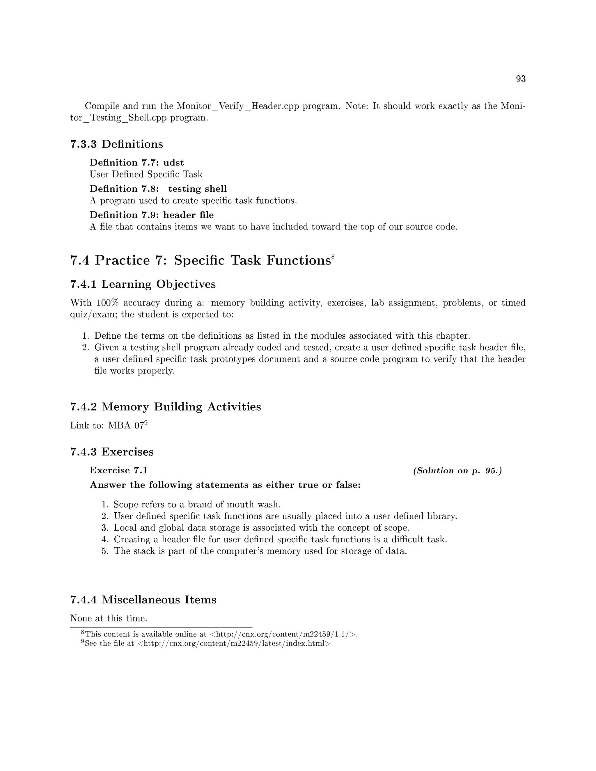 93
Compile and run the Monitor_Verify_Header.cpp program. Note: It should work exactly as the Moni-
tor_Testing_Shell.cpp program.
7.3.3 Denitions
Denition 7.7: udst
User Dened Specic Task
Denition 7.8: testing shell
A program used to create specic task functions.
Denition 7.9: header le
A le that contains items we want to have included toward the top of our source code.
7.4 Practice 7: Specic Task Functions8
7.4.1 Learning Objectives
With 100% accuracy during a: memory building activity, exercises, lab assignment, problems, or timed
quiz/exam; the student is expected to:
1. Dene the terms on the denitions as listed in the modules associated with this chapter.
2. Given a testing shell program already coded and tested, create a user dened specic task header le,
a user dened specic task prototypes document and a source code program to verify that the header
le works properly.
7.4.2 Memory Building Activities
Link to: MBA 07
9
7.4.3 Exercises
Exercise 7.1 (Solution on p. 95.)
Answer the following statements as either true or false:
1. Scope refers to a brand of mouth wash.
2. User dened specic task functions are usually placed into a user dened library.
3. Local and global data storage is associated with the concept of scope.
4. Creating a header le for user dened specic task functions is a dicult task.
5. The stack is part of the computer's memory used for storage of data.
7.4.4 Miscellaneous Items
None at this time.
8This content is available online at http://cnx.org/content/m22459/1.1/.
9See the le at http://cnx.org/content/m22459/latest/index.html
 