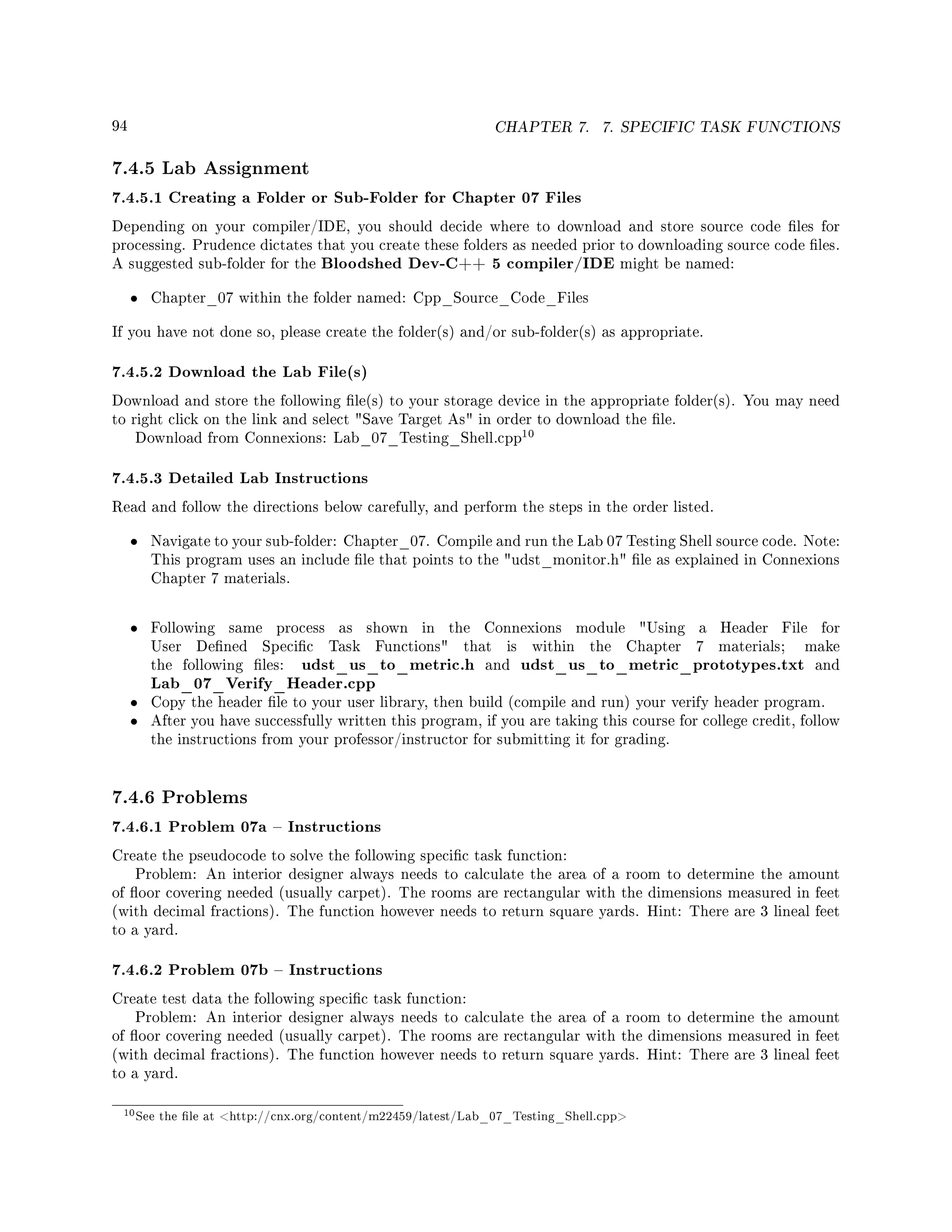 94 CHAPTER 7. 7. SPECIFIC TASK FUNCTIONS
7.4.5 Lab Assignment
7.4.5.1 Creating a Folder or Sub-Folder for Chapter 07 Files
Depending on your compiler/IDE, you should decide where to download and store source code les for
processing. Prudence dictates that you create these folders as needed prior to downloading source code les.
A suggested sub-folder for the Bloodshed Dev-C++ 5 compiler/IDE might be named:
• Chapter_07 within the folder named: Cpp_Source_Code_Files
If you have not done so, please create the folder(s) and/or sub-folder(s) as appropriate.
7.4.5.2 Download the Lab File(s)
Download and store the following le(s) to your storage device in the appropriate folder(s). You may need
to right click on the link and select Save Target As in order to download the le.
Download from Connexions: Lab_07_Testing_Shell.cpp
10
7.4.5.3 Detailed Lab Instructions
Read and follow the directions below carefully, and perform the steps in the order listed.
• Navigate to your sub-folder: Chapter_07. Compile and run the Lab 07 Testing Shell source code. Note:
This program uses an include le that points to the udst_monitor.h le as explained in Connexions
Chapter 7 materials.
• Following same process as shown in the Connexions module Using a Header File for
User Dened Specic Task Functions that is within the Chapter 7 materials; make
the following les: udst_us_to_metric.h and udst_us_to_metric_prototypes.txt and
Lab_07_Verify_Header.cpp
• Copy the header le to your user library, then build (compile and run) your verify header program.
• After you have successfully written this program, if you are taking this course for college credit, follow
the instructions from your professor/instructor for submitting it for grading.
7.4.6 Problems
7.4.6.1 Problem 07a  Instructions
Create the pseudocode to solve the following specic task function:
Problem: An interior designer always needs to calculate the area of a room to determine the amount
of oor covering needed (usually carpet). The rooms are rectangular with the dimensions measured in feet
(with decimal fractions). The function however needs to return square yards. Hint: There are 3 lineal feet
to a yard.
7.4.6.2 Problem 07b  Instructions
Create test data the following specic task function:
Problem: An interior designer always needs to calculate the area of a room to determine the amount
of oor covering needed (usually carpet). The rooms are rectangular with the dimensions measured in feet
(with decimal fractions). The function however needs to return square yards. Hint: There are 3 lineal feet
to a yard.
10See the le at http://cnx.org/content/m22459/latest/Lab_07_Testing_Shell.cpp
 