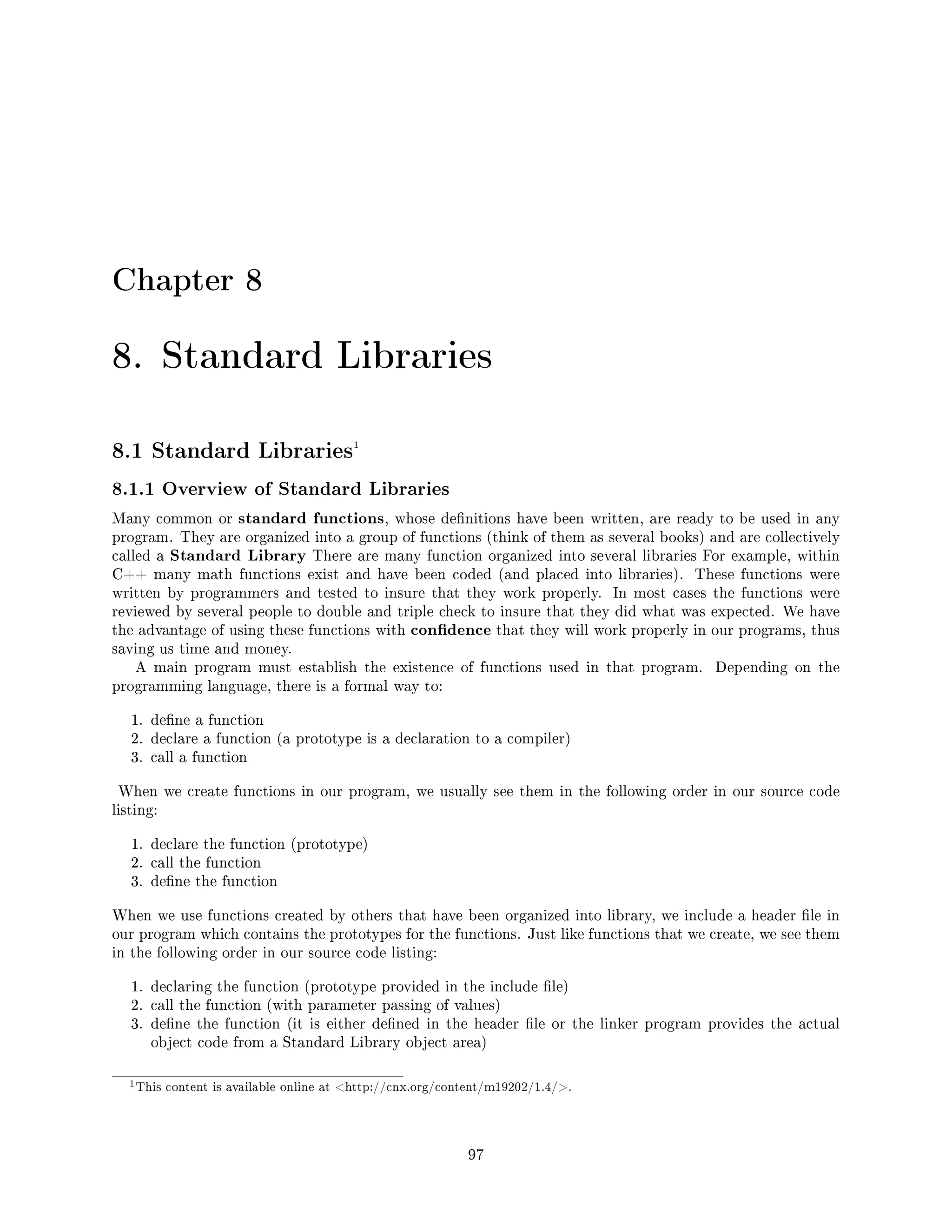 Chapter 8
8. Standard Libraries
8.1 Standard Libraries1
8.1.1 Overview of Standard Libraries
Many common or standard functions, whose denitions have been written, are ready to be used in any
program. They are organized into a group of functions (think of them as several books) and are collectively
called a Standard Library There are many function organized into several libraries For example, within
C++ many math functions exist and have been coded (and placed into libraries). These functions were
written by programmers and tested to insure that they work properly. In most cases the functions were
reviewed by several people to double and triple check to insure that they did what was expected. We have
the advantage of using these functions with condence that they will work properly in our programs, thus
saving us time and money.
A main program must establish the existence of functions used in that program. Depending on the
programming language, there is a formal way to:
1. dene a function
2. declare a function (a prototype is a declaration to a compiler)
3. call a function
When we create functions in our program, we usually see them in the following order in our source code
listing:
1. declare the function (prototype)
2. call the function
3. dene the function
When we use functions created by others that have been organized into library, we include a header le in
our program which contains the prototypes for the functions. Just like functions that we create, we see them
in the following order in our source code listing:
1. declaring the function (prototype provided in the include le)
2. call the function (with parameter passing of values)
3. dene the function (it is either dened in the header le or the linker program provides the actual
object code from a Standard Library object area)
1This content is available online at http://cnx.org/content/m19202/1.4/.
97
 