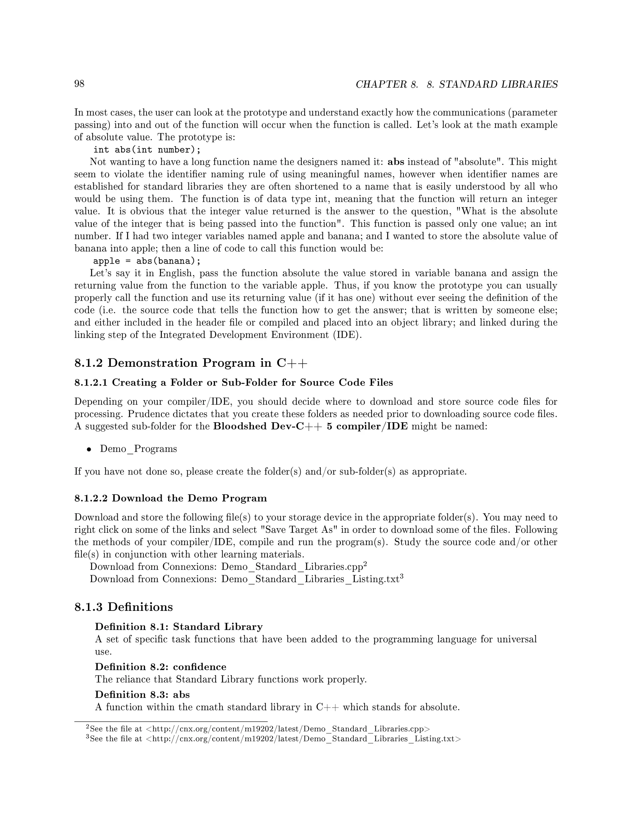 98 CHAPTER 8. 8. STANDARD LIBRARIES
In most cases, the user can look at the prototype and understand exactly how the communications (parameter
passing) into and out of the function will occur when the function is called. Let's look at the math example
of absolute value. The prototype is:
int abs(int number);
Not wanting to have a long function name the designers named it: abs instead of absolute. This might
seem to violate the identier naming rule of using meaningful names, however when identier names are
established for standard libraries they are often shortened to a name that is easily understood by all who
would be using them. The function is of data type int, meaning that the function will return an integer
value. It is obvious that the integer value returned is the answer to the question, What is the absolute
value of the integer that is being passed into the function. This function is passed only one value; an int
number. If I had two integer variables named apple and banana; and I wanted to store the absolute value of
banana into apple; then a line of code to call this function would be:
apple = abs(banana);
Let's say it in English, pass the function absolute the value stored in variable banana and assign the
returning value from the function to the variable apple. Thus, if you know the prototype you can usually
properly call the function and use its returning value (if it has one) without ever seeing the denition of the
code (i.e. the source code that tells the function how to get the answer; that is written by someone else;
and either included in the header le or compiled and placed into an object library; and linked during the
linking step of the Integrated Development Environment (IDE).
8.1.2 Demonstration Program in C++
8.1.2.1 Creating a Folder or Sub-Folder for Source Code Files
Depending on your compiler/IDE, you should decide where to download and store source code les for
processing. Prudence dictates that you create these folders as needed prior to downloading source code les.
A suggested sub-folder for the Bloodshed Dev-C++ 5 compiler/IDE might be named:
• Demo_Programs
If you have not done so, please create the folder(s) and/or sub-folder(s) as appropriate.
8.1.2.2 Download the Demo Program
Download and store the following le(s) to your storage device in the appropriate folder(s). You may need to
right click on some of the links and select Save Target As in order to download some of the les. Following
the methods of your compiler/IDE, compile and run the program(s). Study the source code and/or other
le(s) in conjunction with other learning materials.
Download from Connexions: Demo_Standard_Libraries.cpp
2
Download from Connexions: Demo_Standard_Libraries_Listing.txt
3
8.1.3 Denitions
Denition 8.1: Standard Library
A set of specic task functions that have been added to the programming language for universal
use.
Denition 8.2: condence
The reliance that Standard Library functions work properly.
Denition 8.3: abs
A function within the cmath standard library in C++ which stands for absolute.
2See the le at http://cnx.org/content/m19202/latest/Demo_Standard_Libraries.cpp
3See the le at http://cnx.org/content/m19202/latest/Demo_Standard_Libraries_Listing.txt
 