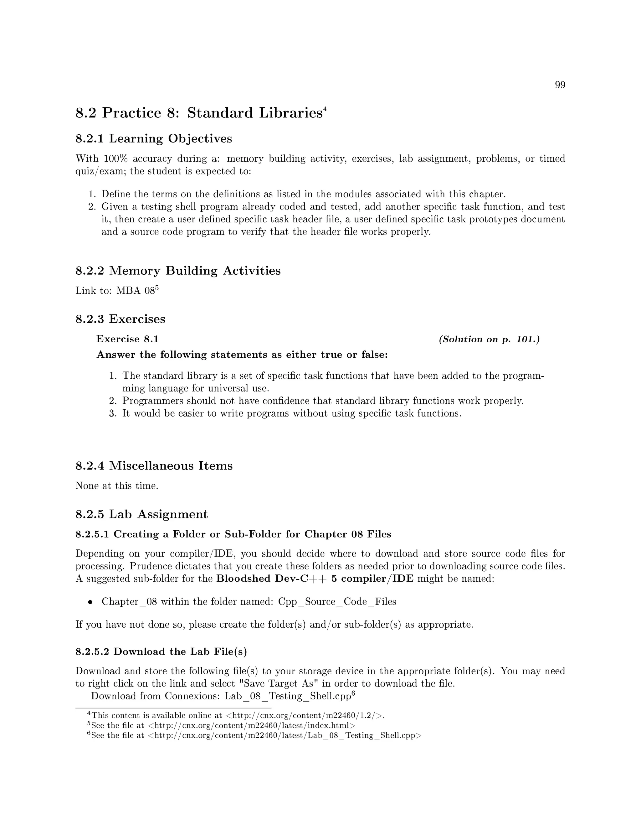 99
8.2 Practice 8: Standard Libraries4
8.2.1 Learning Objectives
With 100% accuracy during a: memory building activity, exercises, lab assignment, problems, or timed
quiz/exam; the student is expected to:
1. Dene the terms on the denitions as listed in the modules associated with this chapter.
2. Given a testing shell program already coded and tested, add another specic task function, and test
it, then create a user dened specic task header le, a user dened specic task prototypes document
and a source code program to verify that the header le works properly.
8.2.2 Memory Building Activities
Link to: MBA 08
5
8.2.3 Exercises
Exercise 8.1 (Solution on p. 101.)
Answer the following statements as either true or false:
1. The standard library is a set of specic task functions that have been added to the program-
ming language for universal use.
2. Programmers should not have condence that standard library functions work properly.
3. It would be easier to write programs without using specic task functions.
8.2.4 Miscellaneous Items
None at this time.
8.2.5 Lab Assignment
8.2.5.1 Creating a Folder or Sub-Folder for Chapter 08 Files
Depending on your compiler/IDE, you should decide where to download and store source code les for
processing. Prudence dictates that you create these folders as needed prior to downloading source code les.
A suggested sub-folder for the Bloodshed Dev-C++ 5 compiler/IDE might be named:
• Chapter_08 within the folder named: Cpp_Source_Code_Files
If you have not done so, please create the folder(s) and/or sub-folder(s) as appropriate.
8.2.5.2 Download the Lab File(s)
Download and store the following le(s) to your storage device in the appropriate folder(s). You may need
to right click on the link and select Save Target As in order to download the le.
Download from Connexions: Lab_08_Testing_Shell.cpp
6
4This content is available online at http://cnx.org/content/m22460/1.2/.
5See the le at http://cnx.org/content/m22460/latest/index.html
6See the le at http://cnx.org/content/m22460/latest/Lab_08_Testing_Shell.cpp
 