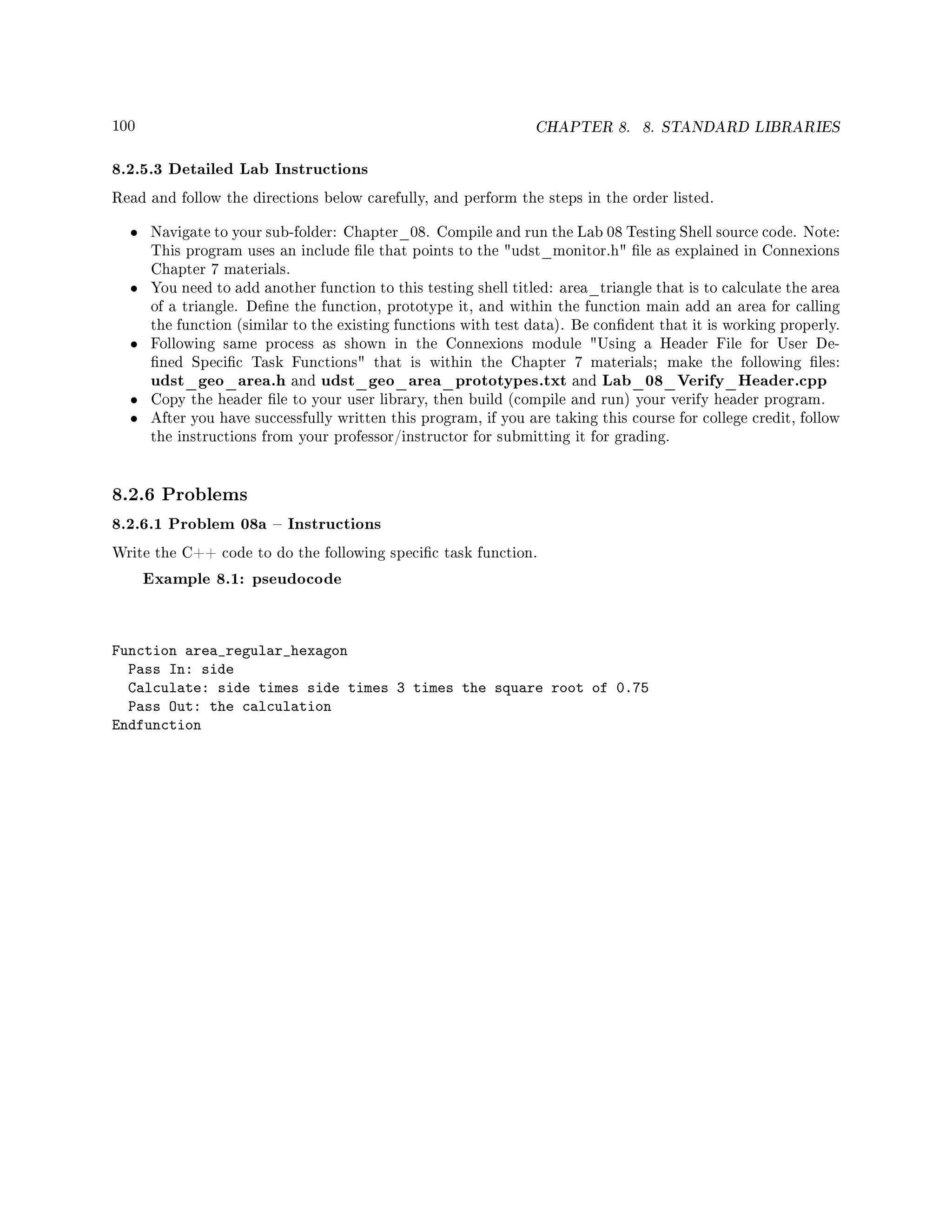 100 CHAPTER 8. 8. STANDARD LIBRARIES
8.2.5.3 Detailed Lab Instructions
Read and follow the directions below carefully, and perform the steps in the order listed.
• Navigate to your sub-folder: Chapter_08. Compile and run the Lab 08 Testing Shell source code. Note:
This program uses an include le that points to the udst_monitor.h le as explained in Connexions
Chapter 7 materials.
• You need to add another function to this testing shell titled: area_triangle that is to calculate the area
of a triangle. Dene the function, prototype it, and within the function main add an area for calling
the function (similar to the existing functions with test data). Be condent that it is working properly.
• Following same process as shown in the Connexions module Using a Header File for User De-
ned Specic Task Functions that is within the Chapter 7 materials; make the following les:
udst_geo_area.h and udst_geo_area_prototypes.txt and Lab_08_Verify_Header.cpp
• Copy the header le to your user library, then build (compile and run) your verify header program.
• After you have successfully written this program, if you are taking this course for college credit, follow
the instructions from your professor/instructor for submitting it for grading.
8.2.6 Problems
8.2.6.1 Problem 08a  Instructions
Write the C++ code to do the following specic task function.
Example 8.1: pseudocode
Function area_regular_hexagon
Pass In: side
Calculate: side times side times 3 times the square root of 0.75
Pass Out: the calculation
Endfunction
 