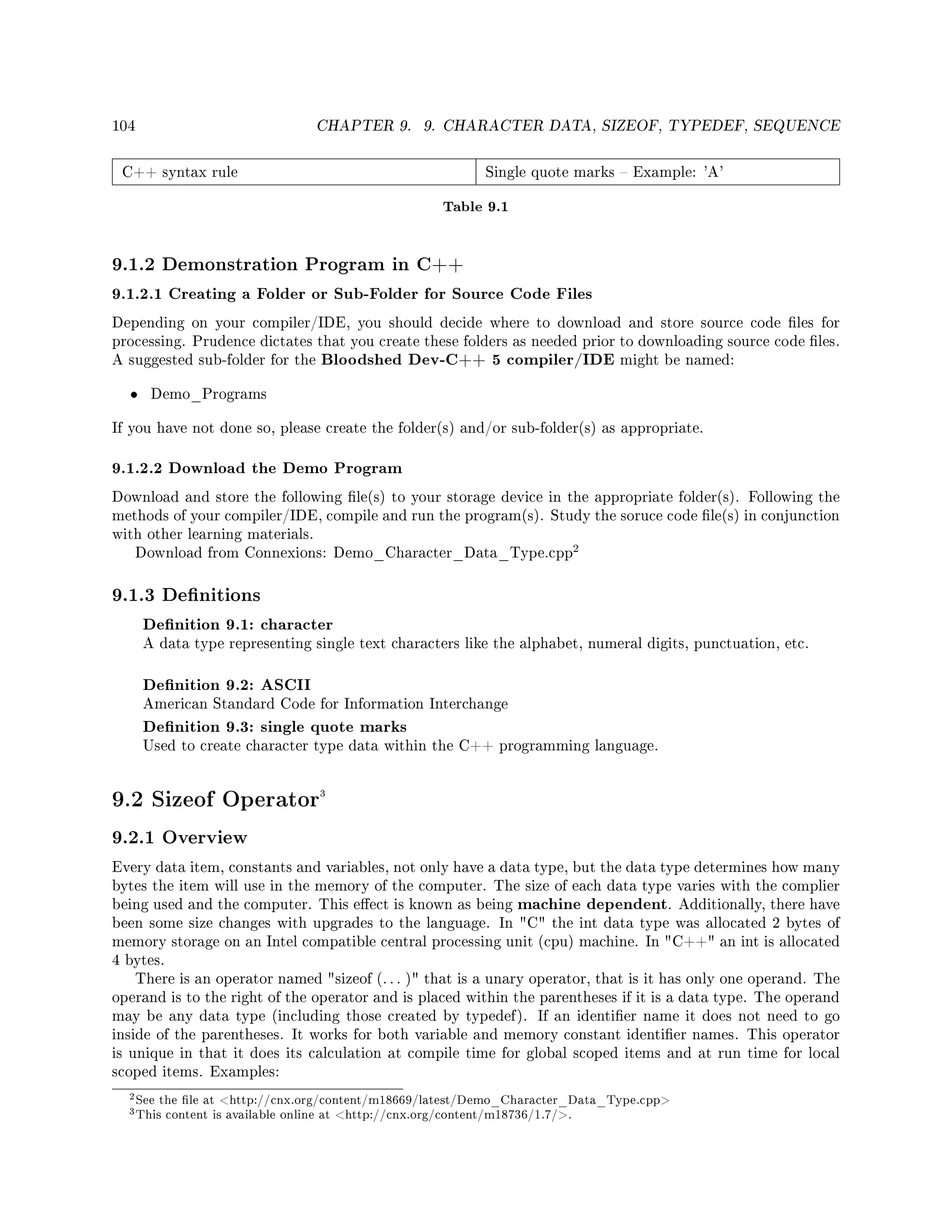 104 CHAPTER 9. 9. CHARACTER DATA, SIZEOF, TYPEDEF, SEQUENCE
C++ syntax rule Single quote marks  Example: 'A'
Table 9.1
9.1.2 Demonstration Program in C++
9.1.2.1 Creating a Folder or Sub-Folder for Source Code Files
Depending on your compiler/IDE, you should decide where to download and store source code les for
processing. Prudence dictates that you create these folders as needed prior to downloading source code les.
A suggested sub-folder for the Bloodshed Dev-C++ 5 compiler/IDE might be named:
• Demo_Programs
If you have not done so, please create the folder(s) and/or sub-folder(s) as appropriate.
9.1.2.2 Download the Demo Program
Download and store the following le(s) to your storage device in the appropriate folder(s). Following the
methods of your compiler/IDE, compile and run the program(s). Study the soruce code le(s) in conjunction
with other learning materials.
Download from Connexions: Demo_Character_Data_Type.cpp
2
9.1.3 Denitions
Denition 9.1: character
A data type representing single text characters like the alphabet, numeral digits, punctuation, etc.
Denition 9.2: ASCII
American Standard Code for Information Interchange
Denition 9.3: single quote marks
Used to create character type data within the C++ programming language.
9.2 Sizeof Operator3
9.2.1 Overview
Every data item, constants and variables, not only have a data type, but the data type determines how many
bytes the item will use in the memory of the computer. The size of each data type varies with the complier
being used and the computer. This eect is known as being machine dependent. Additionally, there have
been some size changes with upgrades to the language. In C the int data type was allocated 2 bytes of
memory storage on an Intel compatible central processing unit (cpu) machine. In C++ an int is allocated
4 bytes.
There is an operator named sizeof (. . . ) that is a unary operator, that is it has only one operand. The
operand is to the right of the operator and is placed within the parentheses if it is a data type. The operand
may be any data type (including those created by typedef). If an identier name it does not need to go
inside of the parentheses. It works for both variable and memory constant identier names. This operator
is unique in that it does its calculation at compile time for global scoped items and at run time for local
scoped items. Examples:
2See the le at http://cnx.org/content/m18669/latest/Demo_Character_Data_Type.cpp
3This content is available online at http://cnx.org/content/m18736/1.7/.
 