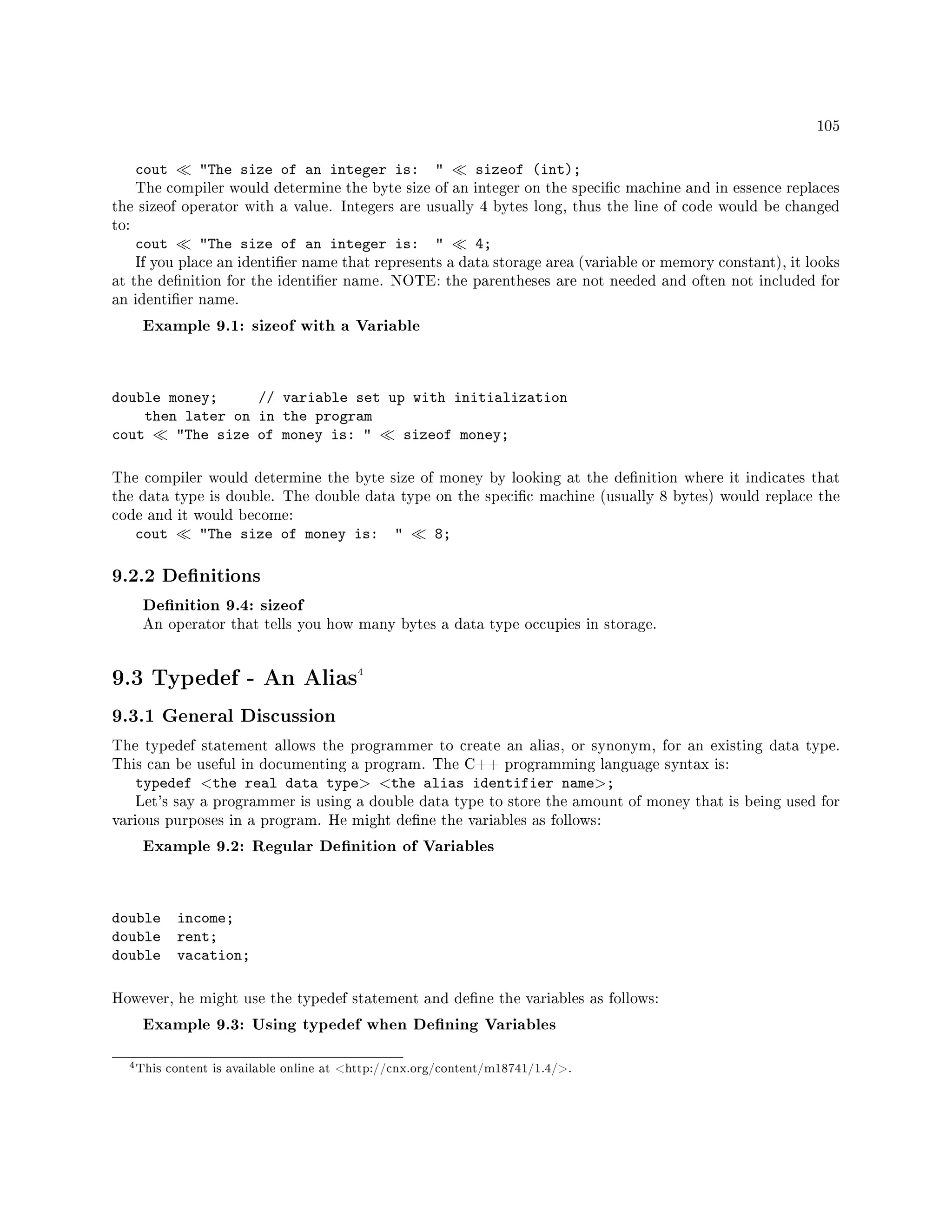 105
cout The size of an integer is:  sizeof (int);
The compiler would determine the byte size of an integer on the specic machine and in essence replaces
the sizeof operator with a value. Integers are usually 4 bytes long, thus the line of code would be changed
to:
cout The size of an integer is:  4;
If you place an identier name that represents a data storage area (variable or memory constant), it looks
at the denition for the identier name. NOTE: the parentheses are not needed and often not included for
an identier name.
Example 9.1: sizeof with a Variable
double money; // variable set up with initialization
then later on in the program
cout The size of money is:  sizeof money;
The compiler would determine the byte size of money by looking at the denition where it indicates that
the data type is double. The double data type on the specic machine (usually 8 bytes) would replace the
code and it would become:
cout The size of money is:  8;
9.2.2 Denitions
Denition 9.4: sizeof
An operator that tells you how many bytes a data type occupies in storage.
9.3 Typedef - An Alias4
9.3.1 General Discussion
The typedef statement allows the programmer to create an alias, or synonym, for an existing data type.
This can be useful in documenting a program. The C++ programming language syntax is:
typedef the real data type the alias identifier name;
Let's say a programmer is using a double data type to store the amount of money that is being used for
various purposes in a program. He might dene the variables as follows:
Example 9.2: Regular Denition of Variables
double income;
double rent;
double vacation;
However, he might use the typedef statement and dene the variables as follows:
Example 9.3: Using typedef when Dening Variables
4This content is available online at http://cnx.org/content/m18741/1.4/.
 