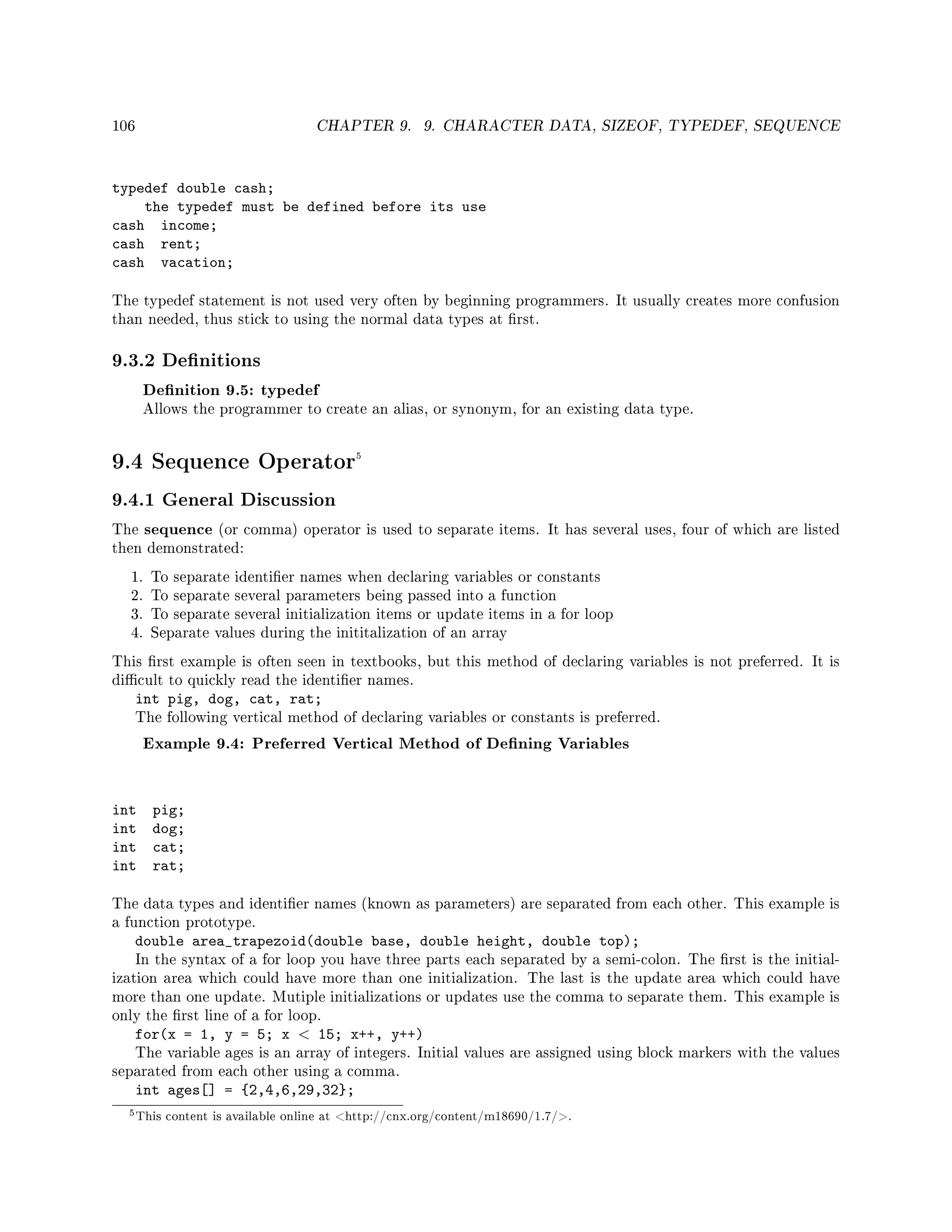 106 CHAPTER 9. 9. CHARACTER DATA, SIZEOF, TYPEDEF, SEQUENCE
typedef double cash;
the typedef must be defined before its use
cash income;
cash rent;
cash vacation;
The typedef statement is not used very often by beginning programmers. It usually creates more confusion
than needed, thus stick to using the normal data types at rst.
9.3.2 Denitions
Denition 9.5: typedef
Allows the programmer to create an alias, or synonym, for an existing data type.
9.4 Sequence Operator5
9.4.1 General Discussion
The sequence (or comma) operator is used to separate items. It has several uses, four of which are listed
then demonstrated:
1. To separate identier names when declaring variables or constants
2. To separate several parameters being passed into a function
3. To separate several initialization items or update items in a for loop
4. Separate values during the inititalization of an array
This rst example is often seen in textbooks, but this method of declaring variables is not preferred. It is
dicult to quickly read the identier names.
int pig, dog, cat, rat;
The following vertical method of declaring variables or constants is preferred.
Example 9.4: Preferred Vertical Method of Dening Variables
int pig;
int dog;
int cat;
int rat;
The data types and identier names (known as parameters) are separated from each other. This example is
a function prototype.
double area_trapezoid(double base, double height, double top);
In the syntax of a for loop you have three parts each separated by a semi-colon. The rst is the initial-
ization area which could have more than one initialization. The last is the update area which could have
more than one update. Mutiple initializations or updates use the comma to separate them. This example is
only the rst line of a for loop.
for(x = 1, y = 5; x  15; x++, y++)
The variable ages is an array of integers. Initial values are assigned using block markers with the values
separated from each other using a comma.
int ages[] = {2,4,6,29,32};
5This content is available online at http://cnx.org/content/m18690/1.7/.
 