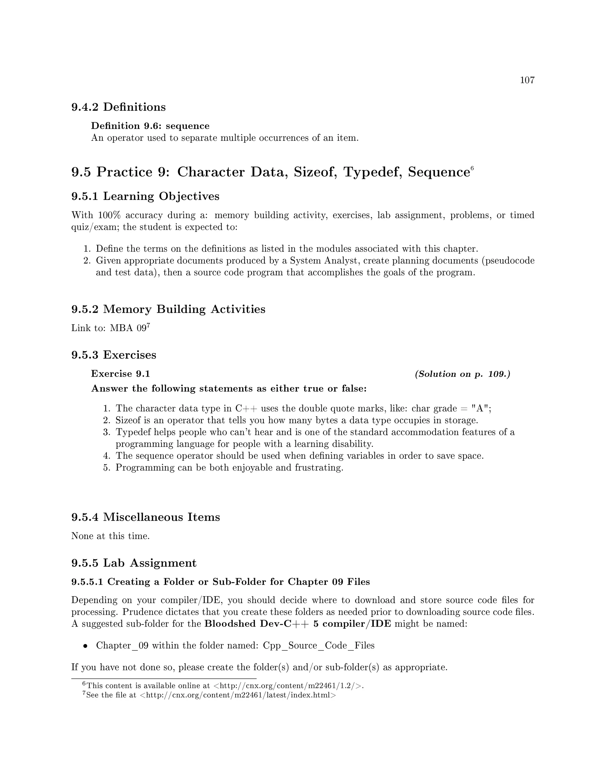 107
9.4.2 Denitions
Denition 9.6: sequence
An operator used to separate multiple occurrences of an item.
9.5 Practice 9: Character Data, Sizeof, Typedef, Sequence6
9.5.1 Learning Objectives
With 100% accuracy during a: memory building activity, exercises, lab assignment, problems, or timed
quiz/exam; the student is expected to:
1. Dene the terms on the denitions as listed in the modules associated with this chapter.
2. Given appropriate documents produced by a System Analyst, create planning documents (pseudocode
and test data), then a source code program that accomplishes the goals of the program.
9.5.2 Memory Building Activities
Link to: MBA 09
7
9.5.3 Exercises
Exercise 9.1 (Solution on p. 109.)
Answer the following statements as either true or false:
1. The character data type in C++ uses the double quote marks, like: char grade = A;
2. Sizeof is an operator that tells you how many bytes a data type occupies in storage.
3. Typedef helps people who can't hear and is one of the standard accommodation features of a
programming language for people with a learning disability.
4. The sequence operator should be used when dening variables in order to save space.
5. Programming can be both enjoyable and frustrating.
9.5.4 Miscellaneous Items
None at this time.
9.5.5 Lab Assignment
9.5.5.1 Creating a Folder or Sub-Folder for Chapter 09 Files
Depending on your compiler/IDE, you should decide where to download and store source code les for
processing. Prudence dictates that you create these folders as needed prior to downloading source code les.
A suggested sub-folder for the Bloodshed Dev-C++ 5 compiler/IDE might be named:
• Chapter_09 within the folder named: Cpp_Source_Code_Files
If you have not done so, please create the folder(s) and/or sub-folder(s) as appropriate.
6This content is available online at http://cnx.org/content/m22461/1.2/.
7See the le at http://cnx.org/content/m22461/latest/index.html
 