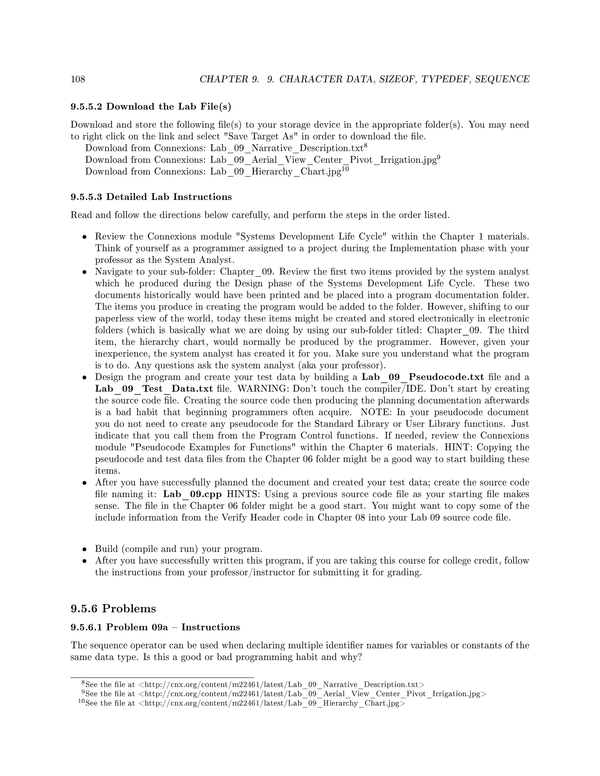 108 CHAPTER 9. 9. CHARACTER DATA, SIZEOF, TYPEDEF, SEQUENCE
9.5.5.2 Download the Lab File(s)
Download and store the following le(s) to your storage device in the appropriate folder(s). You may need
to right click on the link and select Save Target As in order to download the le.
Download from Connexions: Lab_09_Narrative_Description.txt
8
Download from Connexions: Lab_09_Aerial_View_Center_Pivot_Irrigation.jpg
9
Download from Connexions: Lab_09_Hierarchy_Chart.jpg
10
9.5.5.3 Detailed Lab Instructions
Read and follow the directions below carefully, and perform the steps in the order listed.
• Review the Connexions module Systems Development Life Cycle within the Chapter 1 materials.
Think of yourself as a programmer assigned to a project during the Implementation phase with your
professor as the System Analyst.
• Navigate to your sub-folder: Chapter_09. Review the rst two items provided by the system analyst
which he produced during the Design phase of the Systems Development Life Cycle. These two
documents historically would have been printed and be placed into a program documentation folder.
The items you produce in creating the program would be added to the folder. However, shifting to our
paperless view of the world, today these items might be created and stored electronically in electronic
folders (which is basically what we are doing by using our sub-folder titled: Chapter_09. The third
item, the hierarchy chart, would normally be produced by the programmer. However, given your
inexperience, the system analyst has created it for you. Make sure you understand what the program
is to do. Any questions ask the system analyst (aka your professor).
• Design the program and create your test data by building a Lab_09_Pseudocode.txt le and a
Lab_09_Test_Data.txt le. WARNING: Don't touch the compiler/IDE. Don't start by creating
the source code le. Creating the source code then producing the planning documentation afterwards
is a bad habit that beginning programmers often acquire. NOTE: In your pseudocode document
you do not need to create any pseudocode for the Standard Library or User Library functions. Just
indicate that you call them from the Program Control functions. If needed, review the Connexions
module Pseudocode Examples for Functions within the Chapter 6 materials. HINT: Copying the
pseudocode and test data les from the Chapter 06 folder might be a good way to start building these
items.
• After you have successfully planned the document and created your test data; create the source code
le naming it: Lab_09.cpp HINTS: Using a previous source code le as your starting le makes
sense. The le in the Chapter 06 folder might be a good start. You might want to copy some of the
include information from the Verify Header code in Chapter 08 into your Lab 09 source code le.
• Build (compile and run) your program.
• After you have successfully written this program, if you are taking this course for college credit, follow
the instructions from your professor/instructor for submitting it for grading.
9.5.6 Problems
9.5.6.1 Problem 09a  Instructions
The sequence operator can be used when declaring multiple identier names for variables or constants of the
same data type. Is this a good or bad programming habit and why?
8See the le at http://cnx.org/content/m22461/latest/Lab_09_Narrative_Description.txt
9See the le at http://cnx.org/content/m22461/latest/Lab_09_Aerial_View_Center_Pivot_Irrigation.jpg
10See the le at http://cnx.org/content/m22461/latest/Lab_09_Hierarchy_Chart.jpg
 