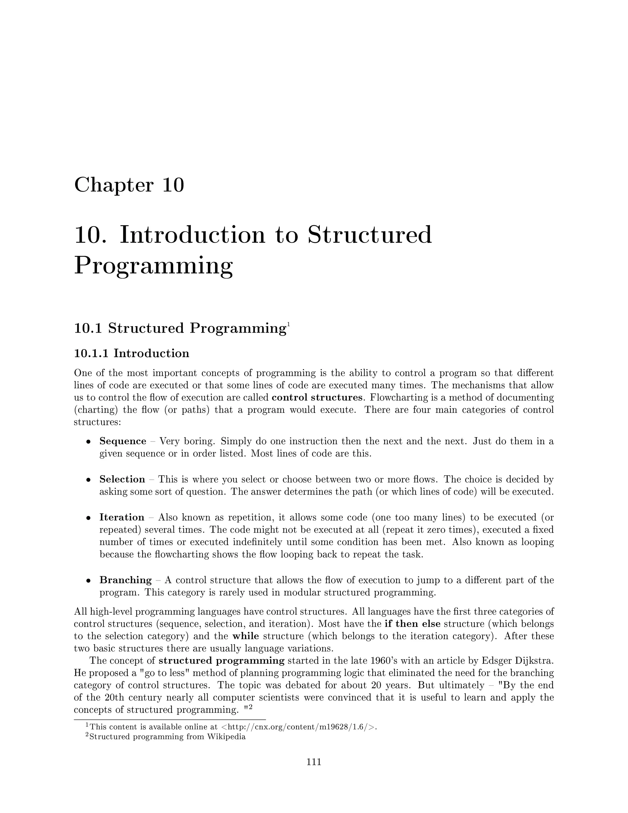 Chapter 10
10. Introduction to Structured
Programming
10.1 Structured Programming1
10.1.1 Introduction
One of the most important concepts of programming is the ability to control a program so that dierent
lines of code are executed or that some lines of code are executed many times. The mechanisms that allow
us to control the ow of execution are called control structures. Flowcharting is a method of documenting
(charting) the ow (or paths) that a program would execute. There are four main categories of control
structures:
• Sequence  Very boring. Simply do one instruction then the next and the next. Just do them in a
given sequence or in order listed. Most lines of code are this.
• Selection  This is where you select or choose between two or more ows. The choice is decided by
asking some sort of question. The answer determines the path (or which lines of code) will be executed.
• Iteration  Also known as repetition, it allows some code (one too many lines) to be executed (or
repeated) several times. The code might not be executed at all (repeat it zero times), executed a xed
number of times or executed indenitely until some condition has been met. Also known as looping
because the owcharting shows the ow looping back to repeat the task.
• Branching  A control structure that allows the ow of execution to jump to a dierent part of the
program. This category is rarely used in modular structured programming.
All high-level programming languages have control structures. All languages have the rst three categories of
control structures (sequence, selection, and iteration). Most have the if then else structure (which belongs
to the selection category) and the while structure (which belongs to the iteration category). After these
two basic structures there are usually language variations.
The concept of structured programming started in the late 1960's with an article by Edsger Dijkstra.
He proposed a go to less method of planning programming logic that eliminated the need for the branching
category of control structures. The topic was debated for about 20 years. But ultimately  By the end
of the 20th century nearly all computer scientists were convinced that it is useful to learn and apply the
concepts of structured programming. 
2
1This content is available online at http://cnx.org/content/m19628/1.6/.
2Structured programming from Wikipedia
111
 