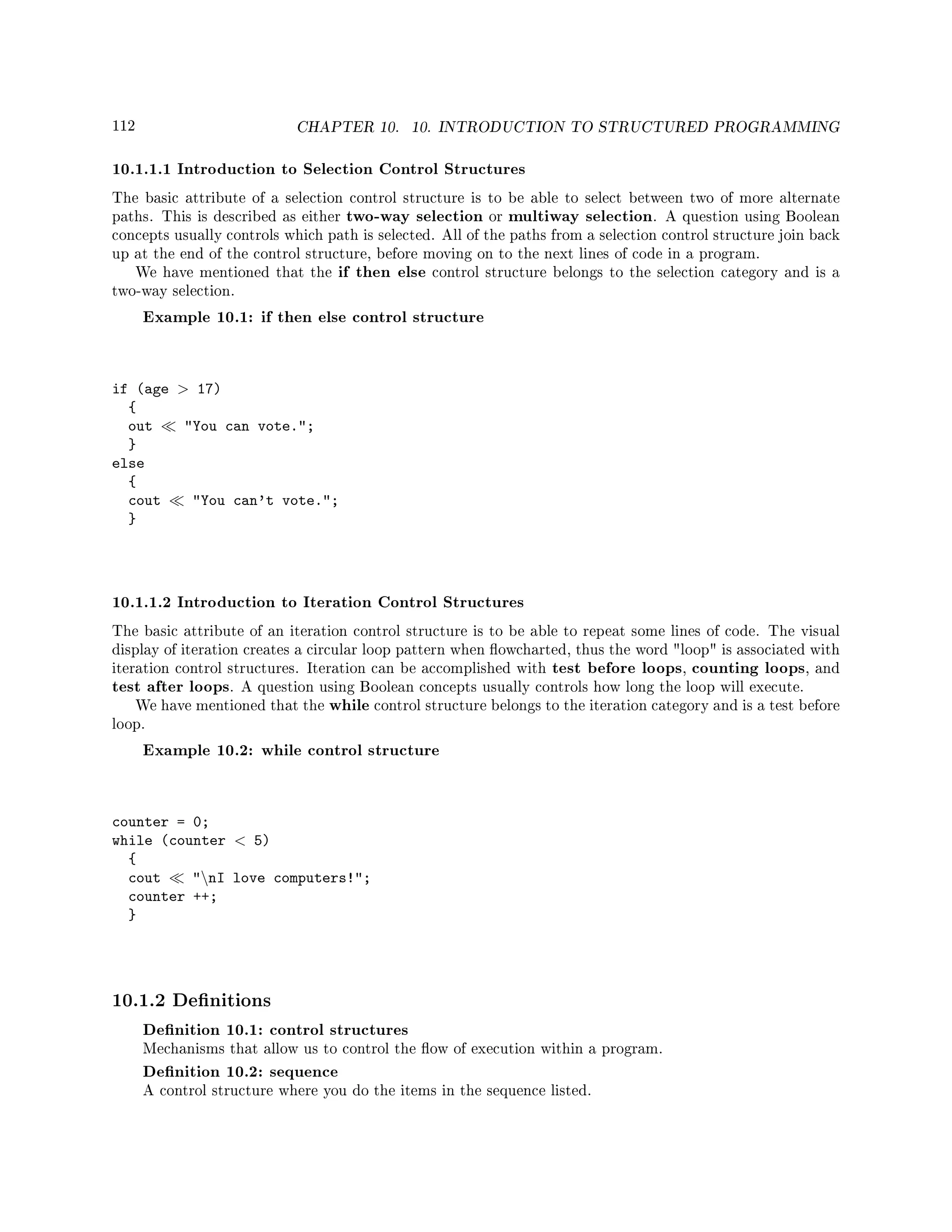 112 CHAPTER 10. 10. INTRODUCTION TO STRUCTURED PROGRAMMING
10.1.1.1 Introduction to Selection Control Structures
The basic attribute of a selection control structure is to be able to select between two of more alternate
paths. This is described as either two-way selection or multiway selection. A question using Boolean
concepts usually controls which path is selected. All of the paths from a selection control structure join back
up at the end of the control structure, before moving on to the next lines of code in a program.
We have mentioned that the if then else control structure belongs to the selection category and is a
two-way selection.
Example 10.1: if then else control structure
if (age  17)
{
out You can vote.;
}
else
{
cout You can't vote.;
}
10.1.1.2 Introduction to Iteration Control Structures
The basic attribute of an iteration control structure is to be able to repeat some lines of code. The visual
display of iteration creates a circular loop pattern when owcharted, thus the word loop is associated with
iteration control structures. Iteration can be accomplished with test before loops, counting loops, and
test after loops. A question using Boolean concepts usually controls how long the loop will execute.
We have mentioned that the while control structure belongs to the iteration category and is a test before
loop.
Example 10.2: while control structure
counter = 0;
while (counter  5)
{
cout nI love computers!;
counter ++;
}
10.1.2 Denitions
Denition 10.1: control structures
Mechanisms that allow us to control the ow of execution within a program.
Denition 10.2: sequence
A control structure where you do the items in the sequence listed.
 