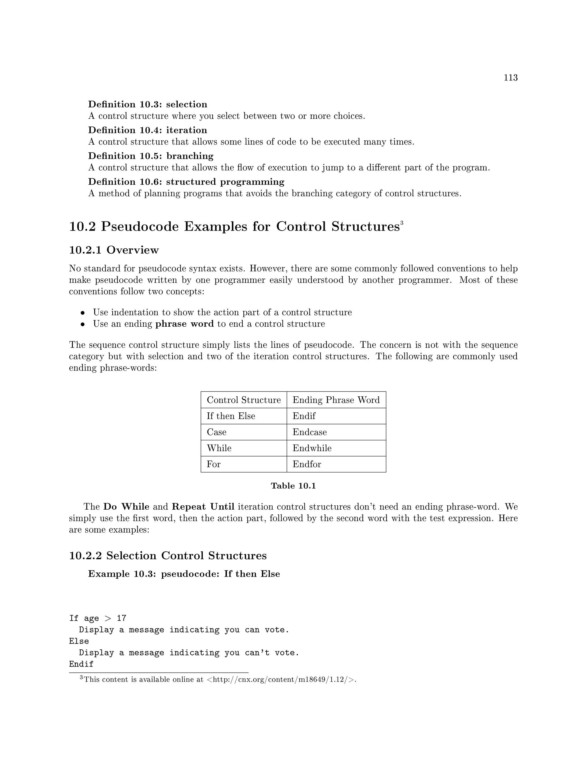 113
Denition 10.3: selection
A control structure where you select between two or more choices.
Denition 10.4: iteration
A control structure that allows some lines of code to be executed many times.
Denition 10.5: branching
A control structure that allows the ow of execution to jump to a dierent part of the program.
Denition 10.6: structured programming
A method of planning programs that avoids the branching category of control structures.
10.2 Pseudocode Examples for Control Structures3
10.2.1 Overview
No standard for pseudocode syntax exists. However, there are some commonly followed conventions to help
make pseudocode written by one programmer easily understood by another programmer. Most of these
conventions follow two concepts:
• Use indentation to show the action part of a control structure
• Use an ending phrase word to end a control structure
The sequence control structure simply lists the lines of pseudocode. The concern is not with the sequence
category but with selection and two of the iteration control structures. The following are commonly used
ending phrase-words:
Control Structure Ending Phrase Word
If then Else Endif
Case Endcase
While Endwhile
For Endfor
Table 10.1
The Do While and Repeat Until iteration control structures don't need an ending phrase-word. We
simply use the rst word, then the action part, followed by the second word with the test expression. Here
are some examples:
10.2.2 Selection Control Structures
Example 10.3: pseudocode: If then Else
If age  17
Display a message indicating you can vote.
Else
Display a message indicating you can't vote.
Endif
3This content is available online at http://cnx.org/content/m18649/1.12/.
 