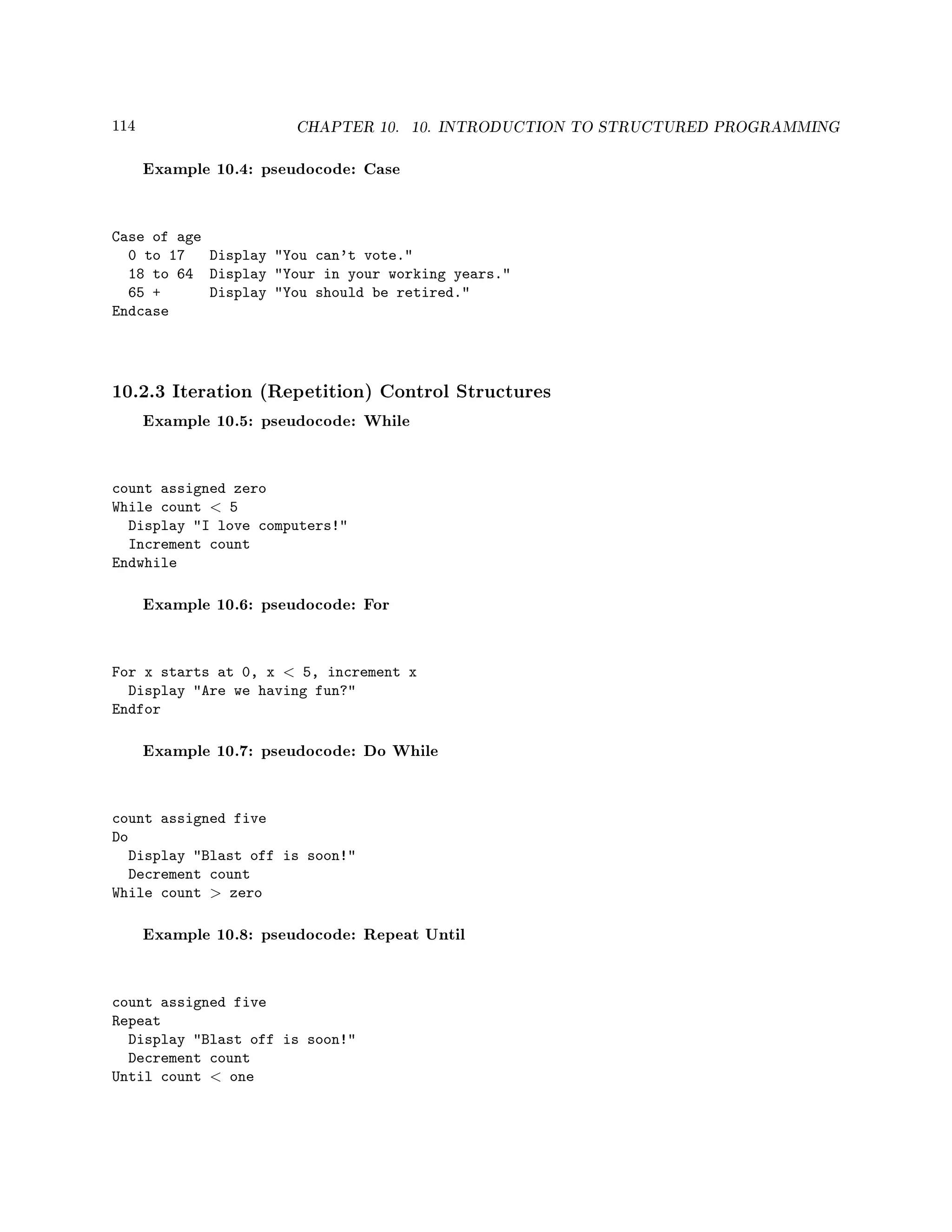 114 CHAPTER 10. 10. INTRODUCTION TO STRUCTURED PROGRAMMING
Example 10.4: pseudocode: Case
Case of age
0 to 17 Display You can't vote.
18 to 64 Display Your in your working years.
65 + Display You should be retired.
Endcase
10.2.3 Iteration (Repetition) Control Structures
Example 10.5: pseudocode: While
count assigned zero
While count  5
Display I love computers!
Increment count
Endwhile
Example 10.6: pseudocode: For
For x starts at 0, x  5, increment x
Display Are we having fun?
Endfor
Example 10.7: pseudocode: Do While
count assigned five
Do
Display Blast off is soon!
Decrement count
While count  zero
Example 10.8: pseudocode: Repeat Until
count assigned five
Repeat
Display Blast off is soon!
Decrement count
Until count  one
 
