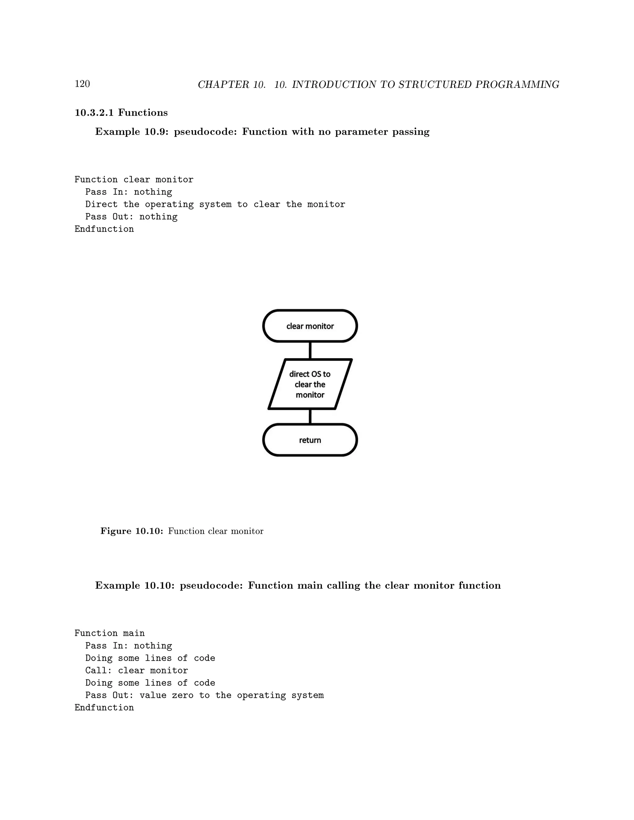 120 CHAPTER 10. 10. INTRODUCTION TO STRUCTURED PROGRAMMING
10.3.2.1 Functions
Example 10.9: pseudocode: Function with no parameter passing
Function clear monitor
Pass In: nothing
Direct the operating system to clear the monitor
Pass Out: nothing
Endfunction
Figure 10.10: Function clear monitor
Example 10.10: pseudocode: Function main calling the clear monitor function
Function main
Pass In: nothing
Doing some lines of code
Call: clear monitor
Doing some lines of code
Pass Out: value zero to the operating system
Endfunction
 