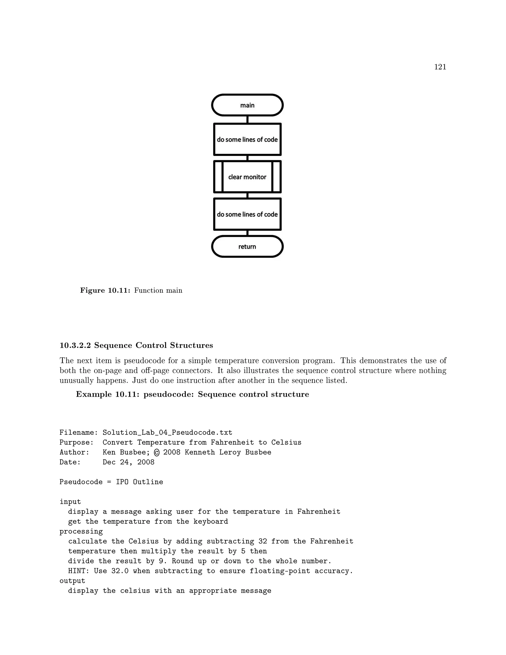 121
Figure 10.11: Function main
10.3.2.2 Sequence Control Structures
The next item is pseudocode for a simple temperature conversion program. This demonstrates the use of
both the on-page and o-page connectors. It also illustrates the sequence control structure where nothing
unusually happens. Just do one instruction after another in the sequence listed.
Example 10.11: pseudocode: Sequence control structure
Filename: Solution_Lab_04_Pseudocode.txt
Purpose: Convert Temperature from Fahrenheit to Celsius
Author: Ken Busbee; © 2008 Kenneth Leroy Busbee
Date: Dec 24, 2008
Pseudocode = IPO Outline
input
display a message asking user for the temperature in Fahrenheit
get the temperature from the keyboard
processing
calculate the Celsius by adding subtracting 32 from the Fahrenheit
temperature then multiply the result by 5 then
divide the result by 9. Round up or down to the whole number.
HINT: Use 32.0 when subtracting to ensure floating-point accuracy.
output
display the celsius with an appropriate message
 