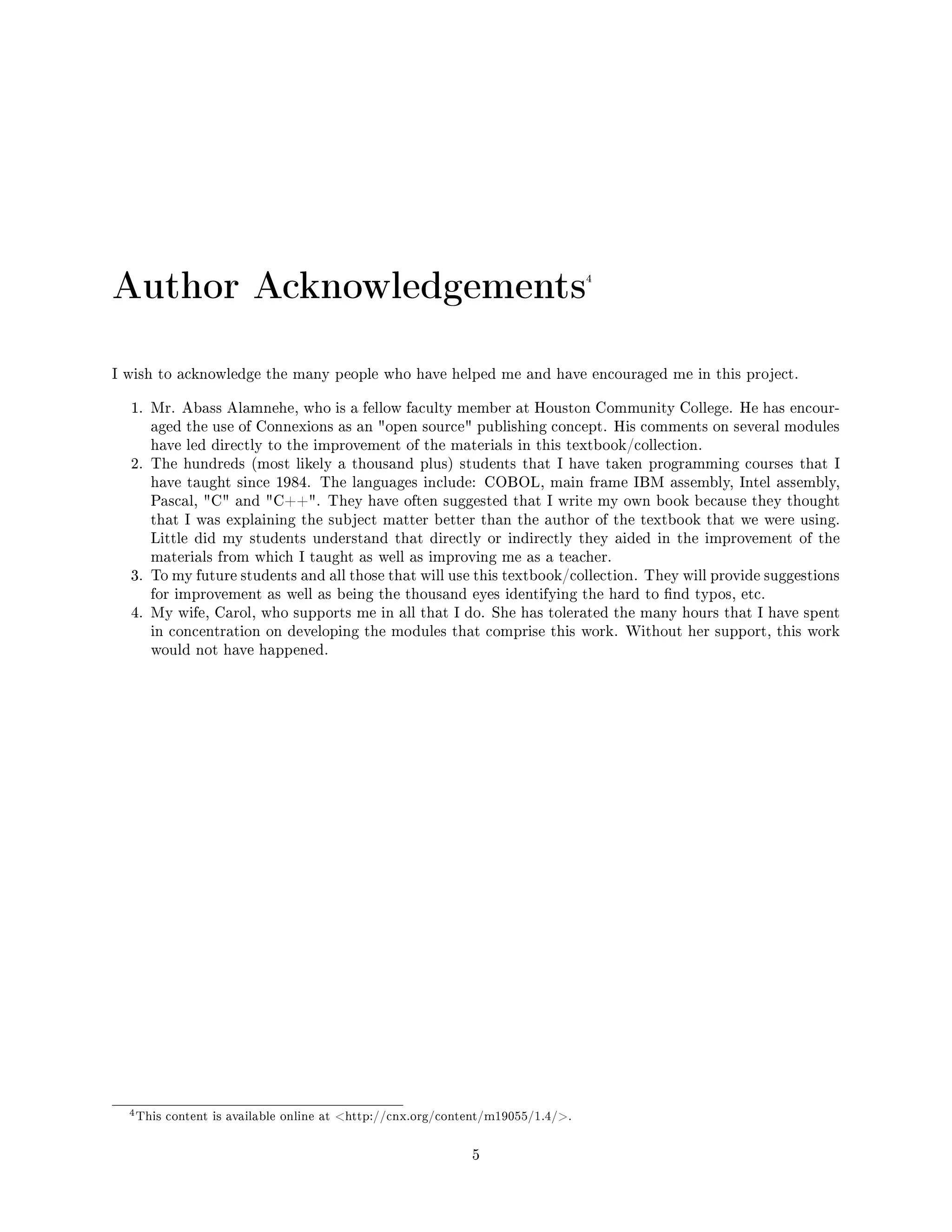 Author Acknowledgements4
I wish to acknowledge the many people who have helped me and have encouraged me in this project.
1. Mr. Abass Alamnehe, who is a fellow faculty member at Houston Community College. He has encour-
aged the use of Connexions as an open source publishing concept. His comments on several modules
have led directly to the improvement of the materials in this textbook/collection.
2. The hundreds (most likely a thousand plus) students that I have taken programming courses that I
have taught since 1984. The languages include: COBOL, main frame IBM assembly, Intel assembly,
Pascal, C and C++. They have often suggested that I write my own book because they thought
that I was explaining the subject matter better than the author of the textbook that we were using.
Little did my students understand that directly or indirectly they aided in the improvement of the
materials from which I taught as well as improving me as a teacher.
3. To my future students and all those that will use this textbook/collection. They will provide suggestions
for improvement as well as being the thousand eyes identifying the hard to nd typos, etc.
4. My wife, Carol, who supports me in all that I do. She has tolerated the many hours that I have spent
in concentration on developing the modules that comprise this work. Without her support, this work
would not have happened.
4This content is available online at http://cnx.org/content/m19055/1.4/.
5
 